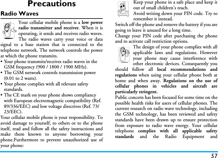 57PrecautionsRadio WavesYour cellular mobile phone is a low powerradio transmitter and receiver. When it isoperating, it sends and receives radio waves.The radio waves carry your voice or datasignal to a base station that is connected to thetelephone network. The network controls the powerat which the phone transmits.• Your phone transmits/receives radio waves in the GSM frequency (900 / 1800 / 1900 MHz).• The GSM network controls transmission power (0.01 to 2 watts).• Your phone complies with all relevant safety standards.• The CE mark on your phone shows compliancy with European electromagnetic compatibility (Ref. 89/336/EEC) and low voltage directives (Ref. 73/23/EEC).Your cellular mobile phone is your responsibility. Toavoid damage to yourself, to others or to the phoneitself, read and follow all the safety instructions andmake them known to anyone borrowing yourphone.Furthermore to prevent unauthorized use ofyour phone:Keep your phone in a safe place and keep itout of small children&apos;s reach.Avoid writing down your PIN code. Try toremember it instead. Switch off the phone and remove the battery if you aregoing to leave it unused for a long time.Change your PIN code after purchasing the phoneand to activate call restriction options.The design of your phone complies with allapplicable laws and regulations. Howeveryour phone may cause interference withother electronic devices. Consequently youshould follow all local recommendations andregulations when using your cellular phone both athome and when away. Regulations on the use ofcellular phones in vehicles and aircraft areparticularly stringent.Public concern has been focused for some time on thepossible health risks for users of cellular phones. Thecurrent research on radio wave technology, includingthe GSM technology, has been reviewed and safetystandards have been drawn up to ensure protectionfrom exposure to radio wave energy. Your cellulartelephone  complies with all applicable safetystandards and the Radio Equipment and