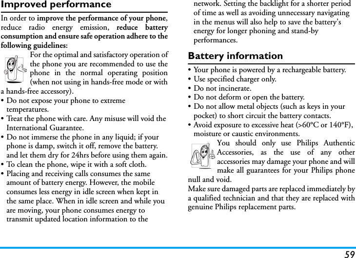 59Improved performanceIn order to improve the performance of your phone,reduce radio energy emission, reduce batteryconsumption and ensure safe operation adhere to thefollowing guidelines:For the optimal and satisfactory operation ofthe phone you are recommended to use thephone in the normal operating position(when not using in hands-free mode or witha hands-free accessory).• Do not expose your phone to extreme temperatures.• Treat the phone with care. Any misuse will void the International Guarantee.• Do not immerse the phone in any liquid; if your phone is damp, switch it off, remove the battery. and let them dry for 24hrs before using them again.• To clean the phone, wipe it with a soft cloth.• Placing and receiving calls consumes the same amount of battery energy. However, the mobile consumes less energy in idle screen when kept in the same place. When in idle screen and while you are moving, your phone consumes energy to transmit updated location information to the network. Setting the backlight for a shorter period of time as well as avoiding unnecessary navigating in the menus will also help to save the battery&apos;s energy for longer phoning and stand-by performances.Battery information• Your phone is powered by a rechargeable battery.• Use specified charger only.• Do not incinerate.• Do not deform or open the battery.• Do not allow metal objects (such as keys in your pocket) to short circuit the battery contacts.• Avoid exposure to excessive heat (&gt;60°C or 140°F), moisture or caustic environments.You should only use Philips AuthenticAccessories, as the use of any otheraccessories may damage your phone and willmake all guarantees for your Philips phonenull and void.Make sure damaged parts are replaced immediately bya qualified technician and that they are replaced withgenuine Philips replacement parts.