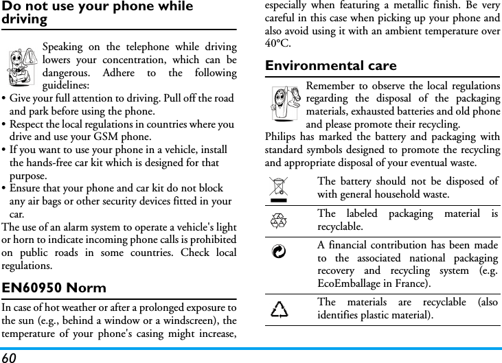 60Do not use your phone while drivingSpeaking on the telephone while drivinglowers your concentration, which can bedangerous. Adhere to the followingguidelines:• Give your full attention to driving. Pull off the road and park before using the phone.• Respect the local regulations in countries where you drive and use your GSM phone.• If you want to use your phone in a vehicle, install the hands-free car kit which is designed for that purpose.• Ensure that your phone and car kit do not block any air bags or other security devices fitted in your car.The use of an alarm system to operate a vehicle&apos;s lightor horn to indicate incoming phone calls is prohibitedon public roads in some countries. Check localregulations.EN60950 NormIn case of hot weather or after a prolonged exposure tothe sun (e.g., behind a window or a windscreen), thetemperature of your phone&apos;s casing might increase,especially when featuring a metallic finish. Be verycareful in this case when picking up your phone andalso avoid using it with an ambient temperature over40°C.Environmental careRemember to observe the local regulationsregarding the disposal of the packagingmaterials, exhausted batteries and old phoneand please promote their recycling.Philips has marked the battery and packaging withstandard symbols designed to promote the recyclingand appropriate disposal of your eventual waste.The battery should not be disposed ofwith general household waste.The labeled packaging material isrecyclable.A financial contribution has been madeto the associated national packagingrecovery and recycling system (e.g.EcoEmballage in France).The materials are recyclable (alsoidentifies plastic material).