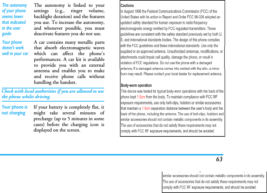 63The autonomy of your phone seems lower that indicated in the user guideThe autonomy is linked to yoursettings (e.g., ringer volume,backlight duration) and the featuresyou use. To increase the autonomy,and whenever possible, you mustdeactivate features you do not use.Your phone doesn&apos;t work well in your carA car contains many metallic partsthat absorb electromagnetic waveswhich can affect the phone&apos;sperformances. A car kit is availableto provide you with an externalantenna and enables you to makeand receive phone calls withouthandling the handset.Check with local authorities if you are allowed to usethe phone whilst driving.Your phone is not chargingIf your battery is completely flat, itmight take several minutes ofprecharge (up to 5 minutes in somecases) before the charging icon isdisplayed on the screen.  