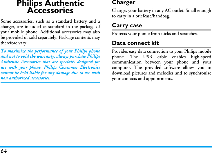 64Philips Authentic AccessoriesSome accessories, such as a standard battery and acharger, are included as standard in the package ofyour mobile phone. Additional accessories may alsobe provided or sold separately. Package contents maytherefore vary.To maximize the performance of your Philips phoneand not to void the warranty, always purchase PhilipsAuthentic Accessories that are specially designed foruse with your phone. Philips Consumer Electronicscannot be held liable for any damage due to use withnon authorized accessories.ChargerCharges your battery in any AC outlet. Small enoughto carry in a briefcase/handbag.Carry caseProtects your phone from nicks and scratches.Data connect kitProvides easy data connection to your Philips mobilephone. The USB cable enables high-speedcommunication between your phone and yourcomputer. The provided software allows you todownload pictures and melodies and to synchronizeyour contacts and appointments.