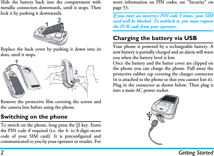 2 Getting StartedSlide the battery back into the compartment withmetallic connectors downwards, until it stops. Thenlock it by pushing it downwards.Replace the back cover by pushing it down into itsslots, until it stops.Remove the protective film covering the screen andthe camera lens before using the phone.Switching on the phoneTo switch on the phone, long press the   key. Enterthe PIN code if required (i.e. the 4- to 8-digit secretcode of your SIM card). It is preconfigured andcommunicated to you by your operator or retailer. Formore information on PIN codes, see “Security” onpage 53.If you enter an incorrect PIN code 3 times, your SIMcard will be blocked. To unblock it, you must requestthe PUK code from your operator.Charging the battery via USBYour phone is powered by a rechargeable battery. Anew battery is partially charged and an alarm will warnyou when the battery level is low.Once the battery and the batter cover are clipped onthe phone you can charge the phone. Pull away theprotective rubber cap covering the charger connector(it is attached to the phone so that you cannot lost it).Plug in the connector as shown below. Then plug itinto a main AC power socket.