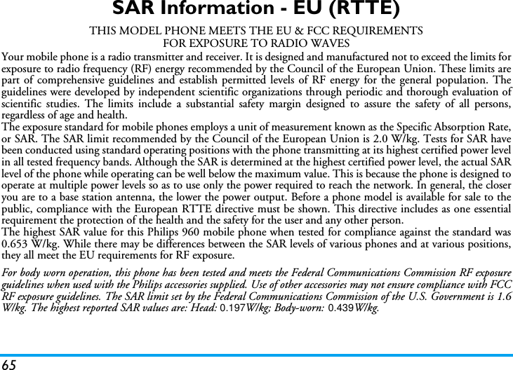 65SAR Information - EU (RTTE)THIS MODEL PHONE MEETS THE EU &amp; FCC REQUIREMENTSFOR EXPOSURE TO RADIO WAVESYour mobile phone is a radio transmitter and receiver. It is designed and manufactured not to exceed the limits forexposure to radio frequency (RF) energy recommended by the Council of the European Union. These limits arepart of comprehensive guidelines and establish permitted levels of RF energy for the general population. Theguidelines were developed by independent scientific organizations through periodic and thorough evaluation ofscientific studies. The limits include a substantial safety margin designed to assure the safety of all persons,regardless of age and health.The exposure standard for mobile phones employs a unit of measurement known as the Specific Absorption Rate,or SAR. The SAR limit recommended by the Council of the European Union is 2.0 W/kg. Tests for SAR havebeen conducted using standard operating positions with the phone transmitting at its highest certified power levelin all tested frequency bands. Although the SAR is determined at the highest certified power level, the actual SARlevel of the phone while operating can be well below the maximum value. This is because the phone is designed tooperate at multiple power levels so as to use only the power required to reach the network. In general, the closeryou are to a base station antenna, the lower the power output. Before a phone model is available for sale to thepublic, compliance with the European RTTE directive must be shown. This directive includes as one essentialrequirement the protection of the health and the safety for the user and any other person.The highest SAR value for this Philips 960 mobile phone when tested for compliance against the standard was0.653 W/kg. While there may be differences between the SAR levels of various phones and at various positions,they all meet the EU requirements for RF exposure.For body worn operation, this phone has been tested and meets the Federal Communications Commission RF exposureguidelines when used with the Philips accessories supplied. Use of other accessories may not ensure compliance with FCCRF exposure guidelines. The SAR limit set by the Federal Communications Commission of the U.S. Government is 1.6W/kg. The highest reported SAR values are: Head: 0.197 W/kg; Body-worn:  0.439W/kg.