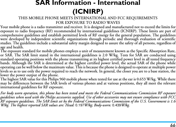 66SAR Information - International(ICNIRP)THIS MOBILE PHONE MEETS INTERNATIONAL AND FCC REQUIREMENTSFOR EXPOSURE TO RADIO WAVESYour mobile phone is a radio transmitter and receiver. It is designed and manufactured not to exceed the limits forexposure to radio frequency (RF) recommended by international guidelines (ICNIRP). These limits are part ofcomprehensive guidelines and establish permitted levels of RF energy for the general population. The guidelineswere developed by independent scientific organizations through periodic and thorough evaluation of scientificstudies. The guidelines include a substantial safety margin designed to assure the safety of all persons, regardless ofage and health.The exposure standard for mobile phones employs a unit of measurement known as the Specific Absorption Rate,or SAR. The SAR limit stated in the international guidelines is 2.0 W/kg. Tests for SAR are conducted usingstandard operating positions with the phone transmitting at its highest certified power level in all tested frequencybands. Although the SAR is determined at the highest certified power level, the actual SAR of the phone whileoperating can be well below the maximum value. This is because the phone is designed to operate at multiple powerlevels so as to use only the power required to reach the network. In general, the closer you are to a base station, thelower the power output of the phone.The highest SAR value for this Philips 960 mobile phone when tested for use at the ear is 0.653 W/kg. While theremay be differences between the SAR levels of various phones and at various positions, they all meet the relevantinternational guidelines for RF exposure.For body worn operation, this phone has been tested and meets the Federal Communications Commission RF exposureguidelines when used with the Philips accessories supplied. Use of other accessories may not ensure compliance with FCCRF exposure guidelines. The SAR limit set by the Federal Communications Commission of the U.S. Government is 1.6W/kg. The highest reported SAR values are: Head: 0.197 W/kg; Body-worn: 0.439 W/kg.