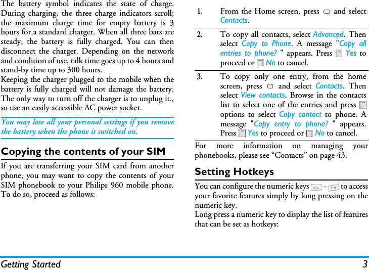Getting Started 3The battery symbol indicates the state of charge.During charging, the three charge indicators scroll;the maximum charge time for empty battery is 3hours for a standard charger. When all three bars aresteady, the battery is fully charged. You can thendisconnect the charger. Depending on the networkand condition of use, talk time goes up to 4 hours andstand-by time up to 300 hours.Keeping the charger plugged to the mobile when thebattery is fully charged will not damage the battery.The only way to turn off the charger is to unplug it.,so use an easily accessible AC power socket.You may lose all your personal settings if you removethe battery when the phone is switched on.Copying the contents of your SIMIf you are transferring your SIM card from anotherphone, you may want to copy the contents of yourSIM phonebook to your Philips 960 mobile phone.To do so, proceed as follows:For more information on managing yourphonebooks, please see “Contacts” on page 43.Setting HotkeysYou can configure the numeric keys   -   to accessyour favorite features simply by long pressing on thenumeric key.Long press a numeric key to display the list of featuresthat can be set as hotkeys:1.From the Home screen, press   and selectContacts.2.To copy all contacts, select Advanced. Thenselect  Copy to Phone. A message &quot;Copy allentries to phone? &quot; appears. Press   Yes toproceed or   No to cancel.3.To copy only one entry, from the homescreen, press   and select Contacts. Thenselect View contacts. Browse in the contactslist to select one of the entries and press options to select Copy contact to phone. Amessage &quot;Copy entry to phone? &quot; appears.Press  Yes to proceed or   No to cancel.