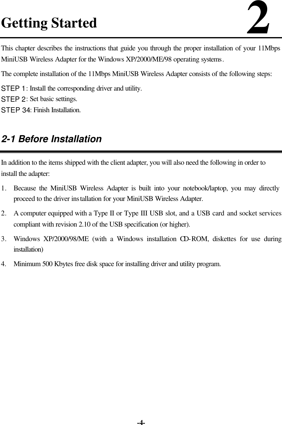   -4-Getting Started                      2 This chapter describes the instructions that guide you through the proper installation of your 11Mbps MiniUSB Wireless Adapter for the Windows XP/2000/ME/98 operating systems.   The complete installation of the 11Mbps MiniUSB Wireless Adapter consists of the following steps: STEP 1: Install the corresponding driver and utility. STEP 2: Set basic settings. STEP 34: Finish Installation. 2-1 Before Installation In addition to the items shipped with the client adapter, you will also need the following in order to install the adapter: 1. Because the MiniUSB Wireless Adapter is built into your notebook/laptop, you may directly proceed to the driver installation for your MiniUSB Wireless Adapter. 2. A computer equipped with a Type II or Type III USB slot, and a USB card and socket services compliant with revision 2.10 of the USB specification (or higher). 3. Windows XP/2000/98/ME (with a Windows installation CD-ROM, diskettes for use during installation) 4.  Minimum 500 Kbytes free disk space for installing driver and utility program.   