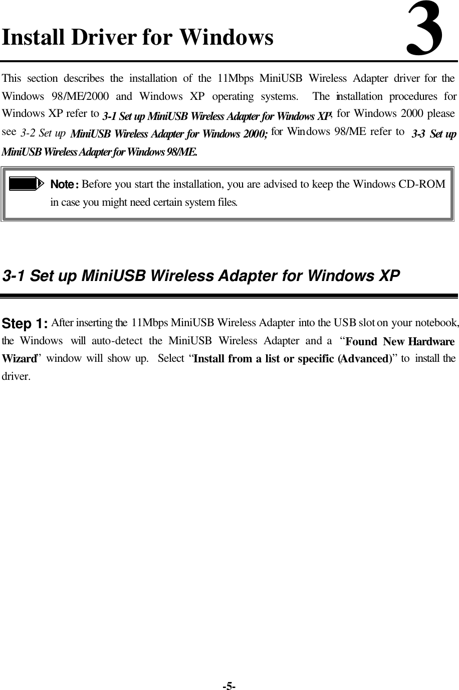   -5-Install Driver for Windows            3 This section describes the installation of the 11Mbps MiniUSB Wireless Adapter driver for the Windows 98/ME/2000 and Windows XP operating systems.  The installation procedures for Windows XP refer to 3-1 Set up MiniUSB Wireless Adapter for Windows XP; for Windows 2000 please see 3-2 Set up MiniUSB Wireless Adapter for Windows 2000; for Windows 98/ME refer to  3-3  Set up MiniUSB Wireless Adapter for Windows 98/ME.  Note: Before you start the installation, you are advised to keep the Windows CD-ROM in case you might need certain system files.   3-1 Set up MiniUSB Wireless Adapter for Windows XP  Step 1: After inserting the 11Mbps MiniUSB Wireless Adapter into the USB slot on your notebook, the Windows  will  auto-detect  the MiniUSB Wireless Adapter and a  “Found New Hardware  Wizard” window will show up.  Select “Install from a list or specific (Advanced)” to install the driver.   