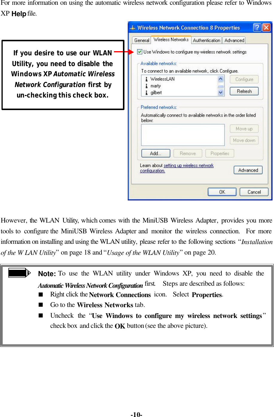   -10-For more information on using the automatic wireless network configuration please refer to Windows XP Help file.   However, the WLAN Utility, which comes with the MiniUSB Wireless Adapter, provides you more tools to  configure the MiniUSB Wireless Adapter and  monitor the wireless connection.  For more information on installing and using the WLAN utility, please refer to the following sections “Installation of the W LAN Utility” on page 18 and “Usage of the WLAN Utility” on page 20.  Note: To use the WLAN utility under Windows XP, you need to disable the Automatic Wireless Network Configuration first.  Steps are described as follows: n Right click the Network Connections  icon.  Select Properties. n Go to the Wireless Networks tab. n Uncheck the “Use Windows to configure my wireless network settings” check box and click the OK button (see the above picture).   If you desire to use our WLAN Utility, you need to disable the Windows XP Automatic Wireless Network Configuration first by un-checking this check box. 