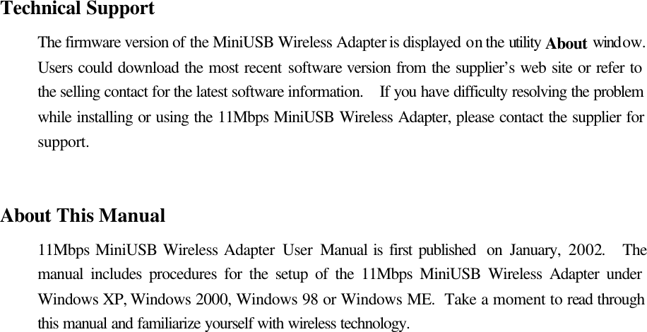   Technical Support The firmware version of the MiniUSB Wireless Adapter is displayed on the utility About window.  Users could download the most recent software version from the supplier’s web site or refer to the selling contact for the latest software information.  If you have difficulty resolving the problem while installing or using the 11Mbps MiniUSB Wireless Adapter, please contact the supplier for support.   About This Manual 11Mbps MiniUSB Wireless Adapter User  Manual is first published  on January, 2002.  The manual includes procedures for the setup of the 11Mbps MiniUSB Wireless Adapter under Windows XP, Windows 2000, Windows 98 or Windows ME.  Take a moment to read through this manual and familiarize yourself with wireless technology. 
