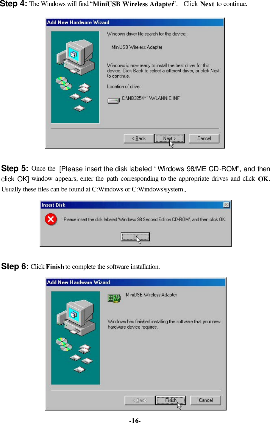   -16-Step 4: The Windows will find “MiniUSB Wireless Adapter”.  Click Next to continue.   Step 5: Once the [Please insert the disk labeled “Windows 98/ME CD-ROM”, and then click OK] window  appears, enter the path  corresponding to the appropriate drives and click OK. Usually these files can be found at C:Windows or C:Windows\system.  Step 6: Click Finish to complete the software installation.  