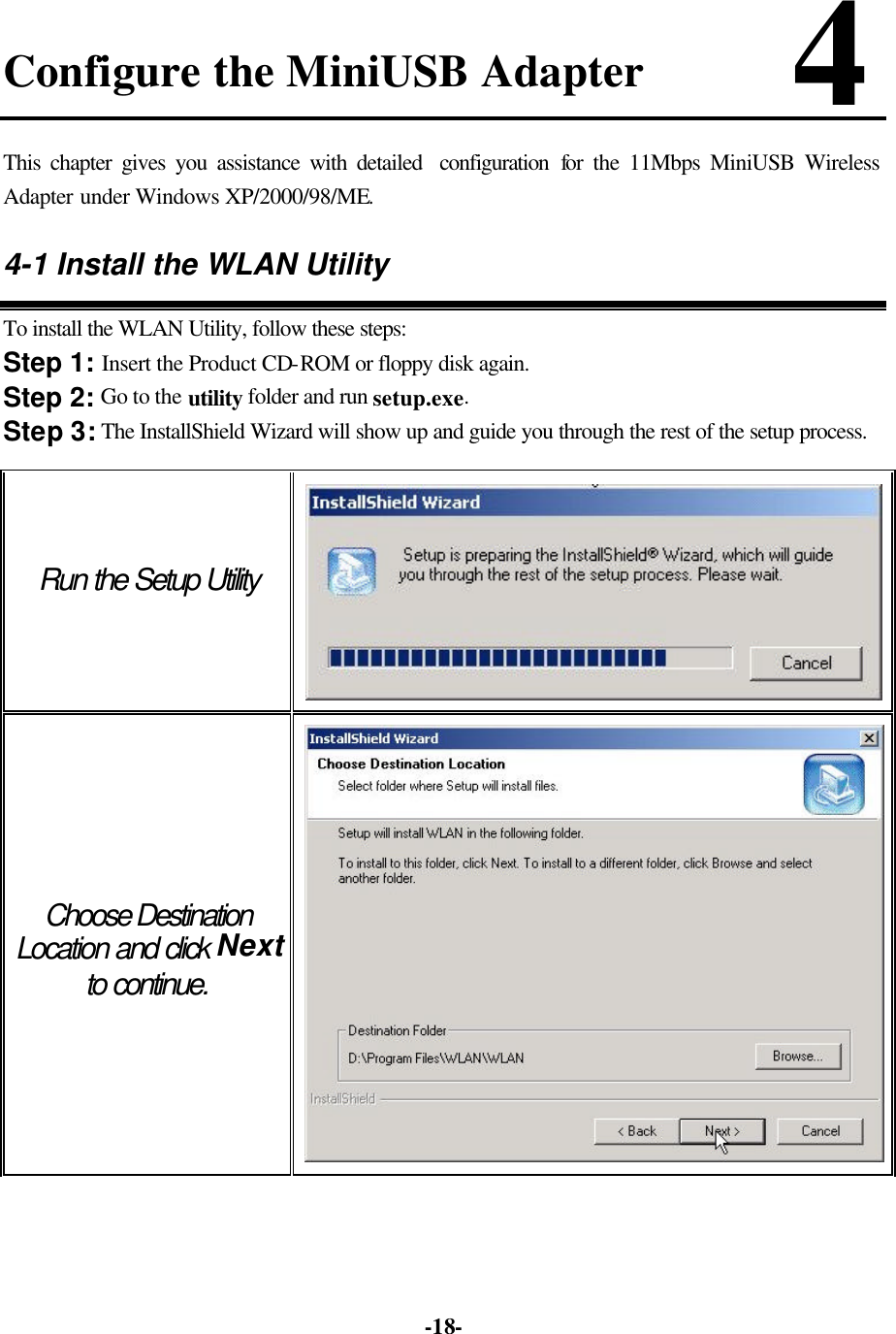   -18-Configure the MiniUSB Adapter       4 This chapter gives you assistance with detailed  configuration  for the 11Mbps MiniUSB Wireless Adapter under Windows XP/2000/98/ME. 4-1 Install the WLAN Utility To install the WLAN Utility, follow these steps: Step 1: Insert the Product CD-ROM or floppy disk again. Step 2: Go to the utility folder and run setup.exe. Step 3: The InstallShield Wizard will show up and guide you through the rest of the setup process. Run the Setup Utility  Choose Destination Location and click Next to continue.  