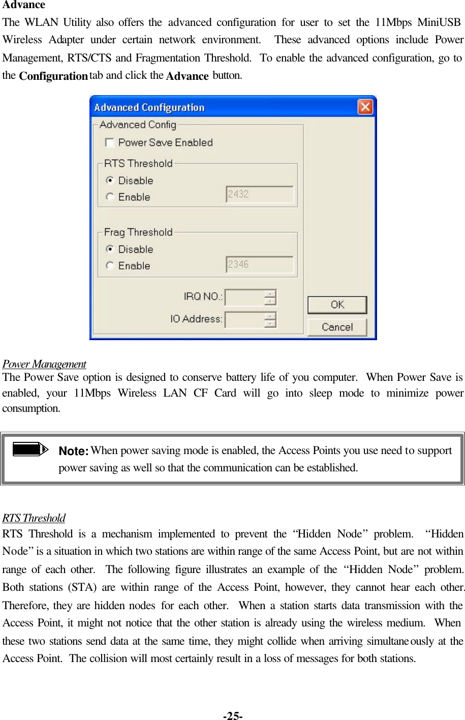   -25-Advance The WLAN Utility also offers the advanced configuration for user to set the 11Mbps MiniUSB Wireless Adapter under certain network environment.  These advanced options include Power Management, RTS/CTS and Fragmentation Threshold.  To enable the advanced configuration, go to the Configuration tab and click the Advance button.  Power Management The Power Save option is designed to conserve battery life of you computer.  When Power Save is enabled, your 11Mbps Wireless LAN CF Card will go into sleep mode to minimize power consumption. Note: When power saving mode is enabled, the Access Points you use need to support power saving as well so that the communication can be established.  RTS Threshold RTS Threshold is a mechanism implemented to prevent the “Hidden Node” problem.  “Hidden Node” is a situation in which two stations are within range of the same Access Point, but are not within range of each other.  The following figure illustrates an example of the “Hidden Node” problem.  Both stations (STA) are within range of the Access Point, however, they cannot hear each other.  Therefore, they are hidden nodes for each other.  When a station starts data transmission with the Access Point, it might not notice that the other station is already using the wireless medium.  When these two stations send data at the same time, they might collide when arriving simultaneously at the Access Point.  The collision will most certainly result in a loss of messages for both stations. 