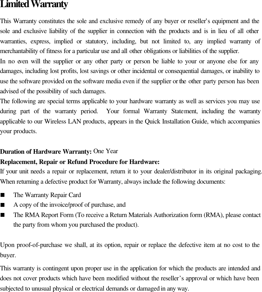 Limited Warranty This Warranty constitutes the sole and exclusive remedy of any buyer or reseller’s equipment and the sole and exclusive liability of the supplier in connection with the products and is in lieu of all other warranties, express, implied or statutory, including, but not limited to, any implied warranty of merchantability of fitness for a particular use and all other obligations or liabilities of the supplier. In no even will the supplier or any other party or person be liable to your or anyone else for any damages, including lost profits, lost savings or other incidental or consequential damages, or inability to use the software provided on the software media even if the supplier or the other party person has been advised of the possibility of such damages. The following are special terms applicable to your hardware warranty as well as services you may use during part of the warranty period.  Your formal Warranty Statement, including the warranty applicable to our Wireless LAN products, appears in the Quick Installation Guide, which accompanies your products.  Duration of Hardware Warranty: One Year Replacement, Repair or Refund Procedure for Hardware: If your unit needs a repair or replacement, return it to your dealer/distributor in its original packaging.  When returning a defective product for Warranty, always include the following documents: n The Warranty Repair Card n A copy of the invoice/proof of purchase, and   n The RMA Report Form (To receive a Return Materials Authorization form (RMA), please contact the party from whom you purchased the product).  Upon proof-of-purchase we shall, at its option, repair or replace the defective item at no cost to the buyer. This warranty is contingent upon proper use in the application for which the products are intended and does not cover products which have been modified without the reseller’s approval or which have been subjected to unusual physical or electrical demands or damaged in any way.  