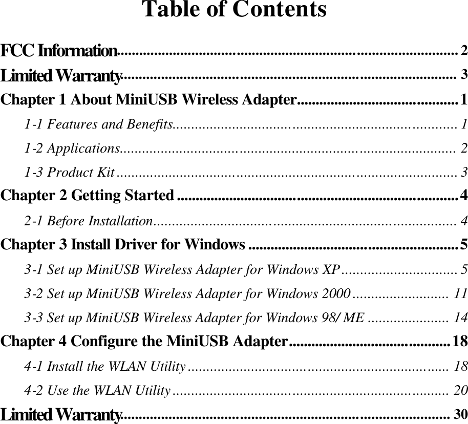 Table of Contents FCC Information........................................................................................... 2 Limited Warranty.......................................................................................... 3 Chapter 1 About MiniUSB Wireless Adapter...........................................1 1-1 Features and Benefits............................................................................ 1 1-2 Applications.......................................................................................... 2 1-3 Product Kit ........................................................................................... 3 Chapter 2 Getting Started...........................................................................4 2-1 Before Installation................................................................................. 4 Chapter 3 Install Driver for Windows ........................................................5 3-1 Set up MiniUSB Wireless Adapter for Windows XP............................... 5 3-2 Set up MiniUSB Wireless Adapter for Windows 2000 .......................... 11 3-3 Set up MiniUSB Wireless Adapter for Windows 98/ ME ...................... 14 Chapter 4 Configure the MiniUSB Adapter...........................................18 4-1 Install the WLAN Utility ...................................................................... 18 4-2 Use the WLAN Utility .......................................................................... 20 Limited Warranty........................................................................................ 30    