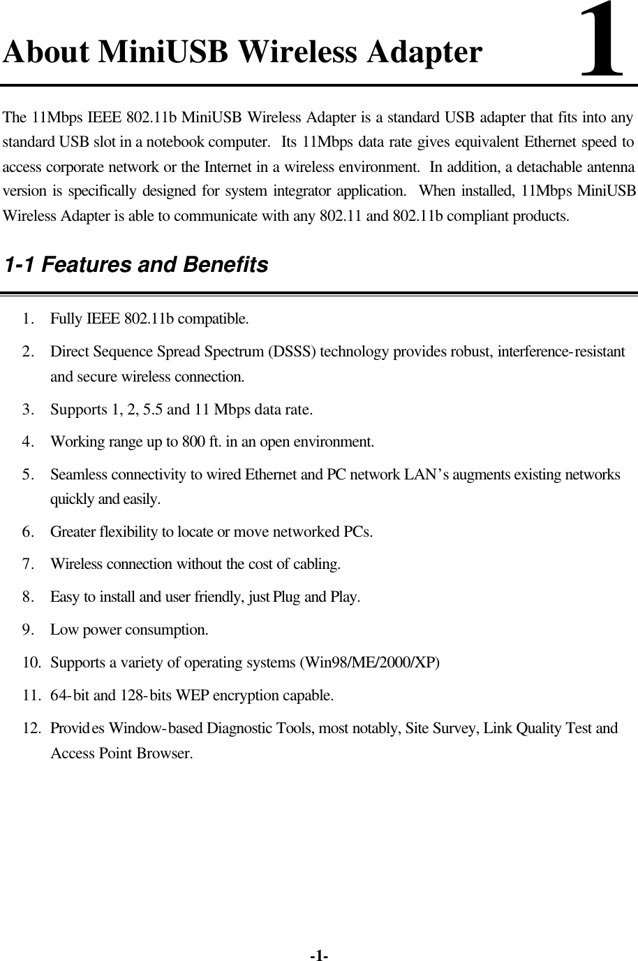   -1-About MiniUSB Wireless Adapter      1   The 11Mbps IEEE 802.11b MiniUSB Wireless Adapter is a standard USB adapter that fits into any standard USB slot in a notebook computer.  Its 11Mbps data rate gives equivalent Ethernet speed to access corporate network or the Internet in a wireless environment.  In addition, a detachable antenna version is specifically designed for system integrator application.  When installed, 11Mbps MiniUSB Wireless Adapter is able to communicate with any 802.11 and 802.11b compliant products. 1-1 Features and Benefits 1. Fully IEEE 802.11b compatible. 2. Direct Sequence Spread Spectrum (DSSS) technology provides robust, interference-resistant and secure wireless connection. 3. Supports 1, 2, 5.5 and 11 Mbps data rate. 4. Working range up to 800 ft. in an open environment. 5. Seamless connectivity to wired Ethernet and PC network LAN’s augments existing networks quickly and easily. 6. Greater flexibility to locate or move networked PCs. 7. Wireless connection without the cost of cabling. 8. Easy to install and user friendly, just Plug and Play. 9. Low power consumption. 10. Supports a variety of operating systems (Win98/ME/2000/XP) 11. 64-bit and 128-bits WEP encryption capable. 12. Provides Window-based Diagnostic Tools, most notably, Site Survey, Link Quality Test and Access Point Browser.  