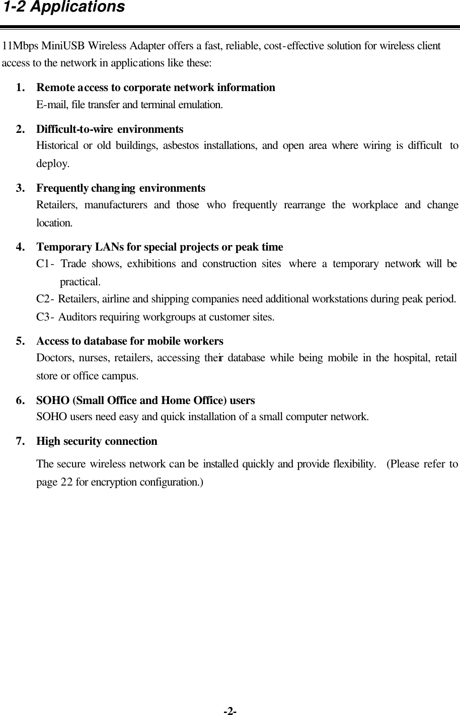   -2-1-2 Applications 11Mbps MiniUSB Wireless Adapter offers a fast, reliable, cost-effective solution for wireless client access to the network in applications like these: 1. Remote access to corporate network information E-mail, file transfer and terminal emulation. 2. Difficult-to-wire environments Historical or old buildings, asbestos installations, and open area where wiring is difficult  to deploy. 3. Frequently changing environments Retailers, manufacturers and those who frequently rearrange the workplace and change location. 4. Temporary LANs for special projects or peak time C1- Trade shows, exhibitions and construction sites  where a temporary network will be practical.   C2- Retailers, airline and shipping companies need additional workstations during peak period.   C3- Auditors requiring workgroups at customer sites. 5. Access to database for mobile workers  Doctors, nurses, retailers, accessing their database while being mobile in the hospital, retail store or office campus. 6. SOHO (Small Office and Home Office) users SOHO users need easy and quick installation of a small computer network. 7. High security connection The secure wireless network can be installed quickly and provide flexibility.   (Please refer to page 22 for encryption configuration.)  