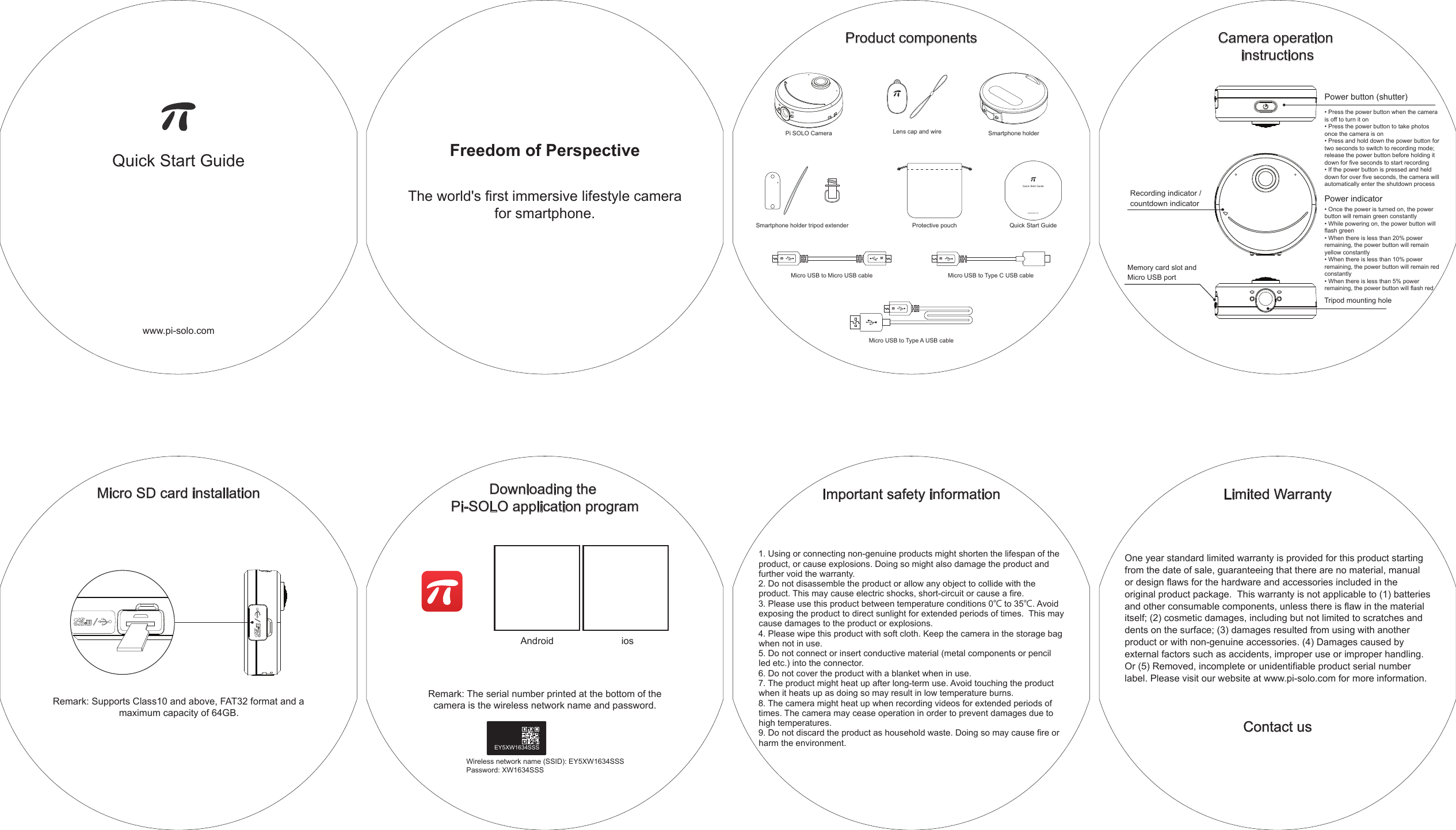 Quick Start Guidewww.pi-solo.comFreedom of PerspectiveThe world&apos;s first immersive lifestyle camera for smartphone.Important safety information1. Using or connecting non-genuine products might shorten the lifespan of the product, or cause explosions. Doing so might also damage the product and further void the warranty.2. Do not disassemble the product or allow any object to collide with the product. This may cause electric shocks, short-circuit or cause a fire.3. Please use this product between temperature conditions 0℃ to 35℃. Avoid  exposing the product to direct sunlight for extended periods of times.  This may cause damages to the product or explosions.4. Please wipe this product with soft cloth. Keep the camera in the storage bag when not in use.5. Do not connect or insert conductive material (metal components or pencil led etc.) into the connector.6. Do not cover the product with a blanket when in use.7. The product might heat up after long-term use. Avoid touching the product when it heats up as doing so may result in low temperature burns.8. The camera might heat up when recording videos for extended periods of times. The camera may cease operation in order to prevent damages due to high temperatures.9. Do not discard the product as household waste. Doing so may cause fire or harm the environment. Limited WarrantyContact usOne year standard limited warranty is provided for this product starting from the date of sale, guaranteeing that there are no material, manual or design flaws for the hardware and accessories included in the original product package.  This warranty is not applicable to (1) batteries and other consumable components, unless there is flaw in the material itself; (2) cosmetic damages, including but not limited to scratches and dents on the surface; (3) damages resulted from using with another product or with non-genuine accessories. (4) Damages caused by external factors such as accidents, improper use or improper handling. Or (5) Removed, incomplete or unidentifiable product serial number label. Please visit our website at www.pi-solo.com for more information.Micro SD card installationRemark: Supports Class10 and above, FAT32 format and a maximum capacity of 64GB.Downloading the Pi-SOLO application programAndroid iosRemark: The serial number printed at the bottom of the camera is the wireless network name and password.Wireless network name (SSID): EY5XW1634SSSPassword: XW1634SSSEY5XW1634SSSProduct componentsPi SOLO Camera Smartphone holderLens cap and wireMicro USB to Micro USB cableBBMicro USB to Type C USB cableBMicro USB to Type A USB cableBQuick Start GuideQuick Start Guidewww.pisolo.comProtective pouchSmartphone holder tripod extenderCamera operation instructionsPower button (shutter)• Press the power button when the camera is off to turn it on• Press the power button to take photos once the camera is on• Press and hold down the power button for two seconds to switch to recording mode; release the power button before holding it down for five seconds to start recording• If the power button is pressed and held down for over five seconds, the camera will automatically enter the shutdown processPower indicator• Once the power is turned on, the power button will remain green constantly• While powering on, the power button will flash green• When there is less than 20% power remaining, the power button will remain yellow constantly• When there is less than 10% power remaining, the power button will remain red constantly• When there is less than 5% power remaining, the power button will flash redRecording indicator / countdown indicatorMemory card slot and Micro USB portTripod mounting hole