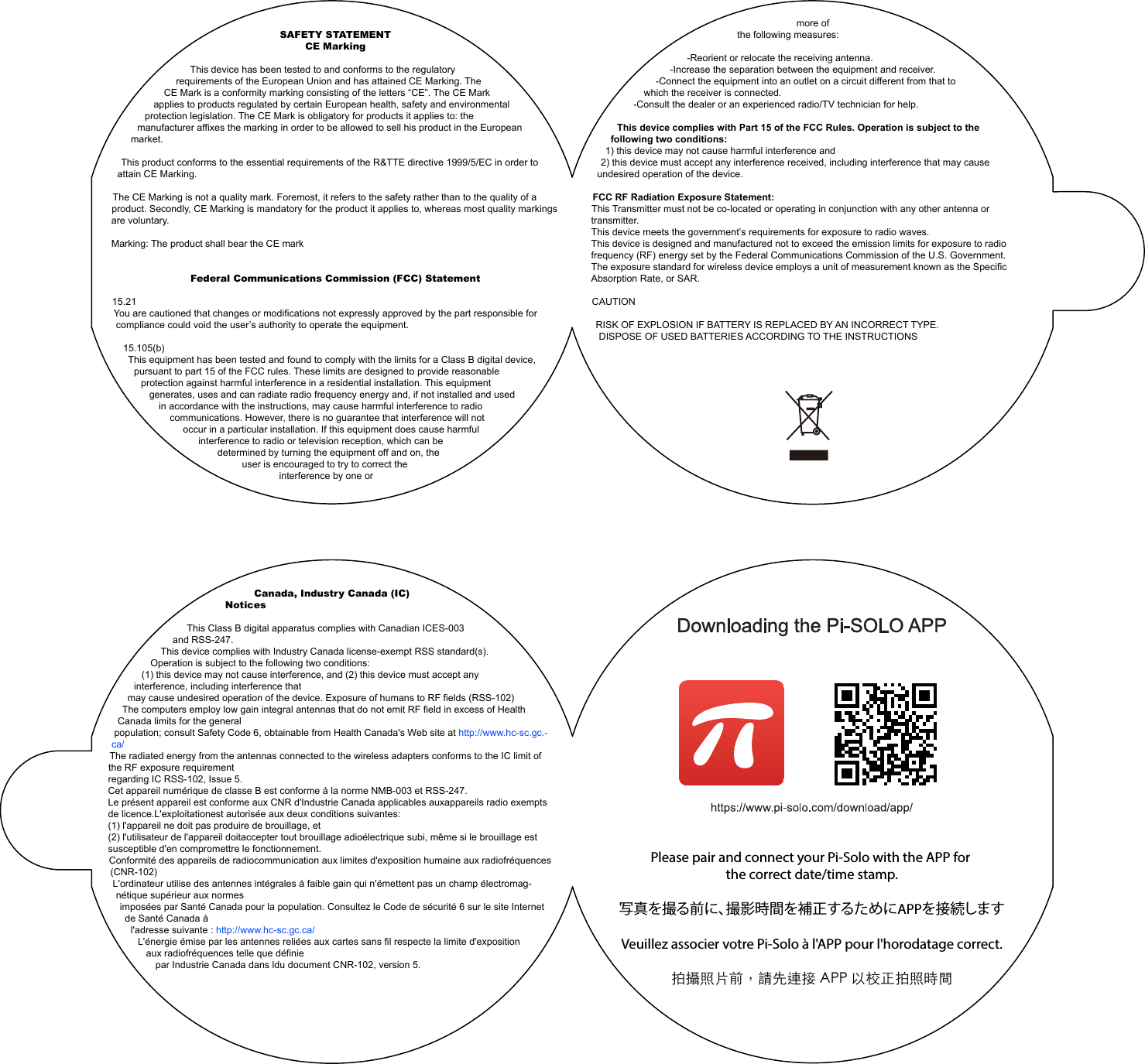 SAFETY STATEMENTCE Marking This device has been tested to and conforms to the regulatory requirements of the European Union and has attained CE Marking. The CE Mark is a conformity marking consisting of the letters “CE”. The CE Mark applies to products regulated by certain European health, safety and environmental protection legislation. The CE Mark is obligatory for products it applies to: the manufacturer affixes the marking in order to be allowed to sell his product in the European market. This product conforms to the essential requirements of the R&amp;TTE directive 1999/5/EC in order to attain CE Marking. The CE Marking is not a quality mark. Foremost, it refers to the safety rather than to the quality of a product. Secondly, CE Marking is mandatory for the product it applies to, whereas most quality markings are voluntary. Marking: The product shall bear the CE markFederal Communications Commission (FCC) Statement 15.21You are cautioned that changes or modifications not expressly approved by the part responsible for compliance could void the user’s authority to operate the equipment.15.105(b)This equipment has been tested and found to comply with the limits for a Class B digital device, pursuant to part 15 of the FCC rules. These limits are designed to provide reasonable protection against harmful interference in a residential installation. This equipment generates, uses and can radiate radio frequency energy and, if not installed and used in accordance with the instructions, may cause harmful interference to radio communications. However, there is no guarantee that interference will not occur in a particular installation. If this equipment does cause harmful interference to radio or television reception, which can be determined by turning the equipment off and on, the user is encouraged to try to correct the interference by one or Canada, Industry Canada (IC) NoticesThis Class B digital apparatus complies with Canadian ICES-003 and RSS-247.This device complies with Industry Canada license-exempt RSS standard(s). Operation is subject to the following two conditions:(1) this device may not cause interference, and (2) this device must accept any interference, including interference thatmay cause undesired operation of the device. Exposure of humans to RF fields (RSS-102)The computers employ low gain integral antennas that do not emit RF field in excess of Health Canada limits for the generalpopulation; consult Safety Code 6, obtainable from Health Canada&apos;s Web site at http://www.hc-sc.gc.-ca/The radiated energy from the antennas connected to the wireless adapters conforms to the IC limit of the RF exposure requirementregarding IC RSS-102, Issue 5.Cet appareil numérique de classe B est conforme à la norme NMB-003 et RSS-247.Le présent appareil est conforme aux CNR d&apos;Industrie Canada applicables auxappareils radio exempts de licence.L&apos;exploitationest autorisée aux deux conditions suivantes:(1) l&apos;appareil ne doit pas produire de brouillage, et(2) l&apos;utilisateur de l&apos;appareil doitaccepter tout brouillage adioélectrique subi, même si le brouillage est susceptible d&apos;en compromettre le fonctionnement.Conformité des appareils de radiocommunication aux limites d&apos;exposition humaine aux radiofréquences (CNR-102)L&apos;ordinateur utilise des antennes intégrales à faible gain qui n&apos;émettent pas un champ électromag-nétique supérieur aux normesimposées par Santé Canada pour la population. Consultez le Code de sécurité 6 sur le site Internet de Santé Canada àl&apos;adresse suivante : http://www.hc-sc.gc.ca/L&apos;énergie émise par les antennes reliées aux cartes sans fil respecte la limite d&apos;exposition aux radiofréquences telle que définiepar Industrie Canada dans ldu document CNR-102, version 5.more of the following measures: -Reorient or relocate the receiving antenna.-Increase the separation between the equipment and receiver.-Connect the equipment into an outlet on a circuit different from that to which the receiver is connected.-Consult the dealer or an experienced radio/TV technician for help. This device complies with Part 15 of the FCC Rules. Operation is subject to the following two conditions:1) this device may not cause harmful interference and2) this device must accept any interference received, including interference that may cause undesired operation of the device. FCC RF Radiation Exposure Statement:This Transmitter must not be co-located or operating in conjunction with any other antenna or transmitter.This device meets the government’s requirements for exposure to radio waves.This device is designed and manufactured not to exceed the emission limits for exposure to radio frequency (RF) energy set by the Federal Communications Commission of the U.S. Government.The exposure standard for wireless device employs a unit of measurement known as the Specific Absorption Rate, or SAR.CAUTION RISK OF EXPLOSION IF BATTERY IS REPLACED BY AN INCORRECT TYPE.DISPOSE OF USED BATTERIES ACCORDING TO THE INSTRUCTIONSPlease pair and connect your Pi-Solo with the APP for the correct date/time stamp.写真を撮る前に、撮影時間を補正するためにAPPを接続しますVeuillez associer votre Pi-Solo à l&apos;APP pour l&apos;horodatage correct.拍攝照片前，請先連接 APP 以校正拍照時間