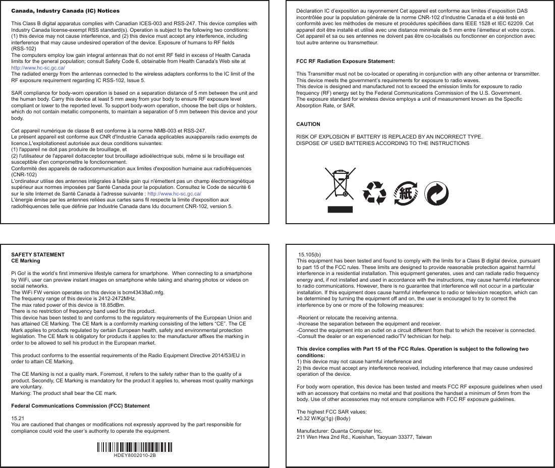 Canada, Industry Canada (IC) NoticesThis Class B digital apparatus complies with Canadian ICES-003 and RSS-247. This device complies with Industry Canada license-exempt RSS standard(s). Operation is subject to the following two conditions:(1) this device may not cause interference, and (2) this device must accept any interference, including interference that may cause undesired operation of the device. Exposure of humans to RF fields (RSS-102)The computers employ low gain integral antennas that do not emit RF field in excess of Health Canada limits for the general population; consult Safety Code 6, obtainable from Health Canada&apos;s Web site at http://www.hc-sc.gc.ca/The radiated energy from the antennas connected to the wireless adapters conforms to the IC limit of the RF exposure requirement regarding IC RSS-102, Issue 5.SAR compliance for body-worn operation is based on a separation distance of 5 mm between the unit and the human body. Carry this device at least 5 mm away from your body to ensure RF exposure level compliant or lower to the reported level. To support body-worn operation, choose the belt clips or holsters, which do not contain metallic components, to maintain a separation of 5 mm between this device and your body.Cet appareil numérique de classe B est conforme à la norme NMB-003 et RSS-247.Le présent appareil est conforme aux CNR d&apos;Industrie Canada applicables auxappareils radio exempts de licence.L&apos;exploitationest autorisée aux deux conditions suivantes:(1) l&apos;appareil ne doit pas produire de brouillage, et(2) l&apos;utilisateur de l&apos;appareil doitaccepter tout brouillage adioélectrique subi, même si le brouillage est susceptible d&apos;en compromettre le fonctionnement.Conformité des appareils de radiocommunication aux limites d&apos;exposition humaine aux radiofréquences (CNR-102)L&apos;ordinateur utilise des antennes intégrales à faible gain qui n&apos;émettent pas un champ électromagnétique supérieur aux normes imposées par Santé Canada pour la population. Consultez le Code de sécurité 6 sur le site Internet de Santé Canada à l&apos;adresse suivante : http://www.hc-sc.gc.ca/L&apos;énergie émise par les antennes reliées aux cartes sans fil respecte la limite d&apos;exposition aux radiofréquences telle que définie par Industrie Canada dans ldu document CNR-102, version 5.Déclaration IC d’exposition au rayonnement Cet appareil est conforme aux limites d’exposition DAS incontrôlée pour la population générale de la norme CNR-102 d’Industrie Canada et a été testé en conformité avec les méthodes de mesure et procédures spécifiées dans IEEE 1528 et IEC 62209. Cet appareil doit être installé et utilisé avec une distance minimale de 5 mm entre l’émetteur et votre corps. Cet appareil et sa ou ses antennes ne doivent pas être co-localisés ou fonctionner en conjonction avec tout autre antenne ou transmetteur.FCC RF Radiation Exposure Statement:This Transmitter must not be co-located or operating in conjunction with any other antenna or transmitter.This device meets the government’s requirements for exposure to radio waves.This device is designed and manufactured not to exceed the emission limits for exposure to radio frequency (RF) energy set by the Federal Communications Commission of the U.S. Government.The exposure standard for wireless device employs a unit of measurement known as the Specific Absorption Rate, or SAR.  CAUTION RISK OF EXPLOSION IF BATTERY IS REPLACED BY AN INCORRECT TYPE.DISPOSE OF USED BATTERIES ACCORDING TO THE INSTRUCTIONS SAFETY STATEMENTCE Marking Pi Go! is the world’s first immersive lifestyle camera for smartphone.  When connecting to a smartphone by WiFi, user can preview instant images on smartphone while taking and sharing photos or videos on social networks.The WiFi FW version operates on this device is bcm43438a0.mfg.The frequency range of this device is 2412-2472MHz.The max rated power of this device is 18.85dBm.There is no restriction of frequency band used for this product.This device has been tested to and conforms to the regulatory requirements of the European Union and has attained CE Marking. The CE Mark is a conformity marking consisting of the letters “CE”. The CE Mark applies to products regulated by certain European health, safety and environmental protection legislation. The CE Mark is obligatory for products it applies to: the manufacturer affixes the marking in order to be allowed to sell his product in the European market. This product conforms to the essential requirements of the Radio Equipment Directive 2014/53/EU in order to attain CE Marking. The CE Marking is not a quality mark. Foremost, it refers to the safety rather than to the quality of a product. Secondly, CE Marking is mandatory for the product it applies to, whereas most quality markings are voluntary.Marking: The product shall bear the CE mark. Federal Communications Commission (FCC) Statement 15.21You are cautioned that changes or modifications not expressly approved by the part responsible for compliance could void the user’s authority to operate the equipment. 15.105(b)This equipment has been tested and found to comply with the limits for a Class B digital device, pursuant to part 15 of the FCC rules. These limits are designed to provide reasonable protection against harmful interference in a residential installation. This equipment generates, uses and can radiate radio frequency energy and, if not installed and used in accordance with the instructions, may cause harmful interference to radio communications. However, there is no guarantee that interference will not occur in a particular installation. If this equipment does cause harmful interference to radio or television reception, which can be determined by turning the equipment off and on, the user is encouraged to try to correct the interference by one or more of the following measures:-Reorient or relocate the receiving antenna.-Increase the separation between the equipment and receiver.-Connect the equipment into an outlet on a circuit different from that to which the receiver is connected.-Consult the dealer or an experienced radio/TV technician for help. This device complies with Part 15 of the FCC Rules. Operation is subject to the following two conditions:1) this device may not cause harmful interference and2) this device must accept any interference received, including interference that may cause undesired operation of the device.For body worn operation, this device has been tested and meets FCC RF exposure guidelines when used with an accessory that contains no metal and that positions the handset a minimum of 5mm from the body. Use of other accessories may not ensure compliance with FCC RF exposure guidelines.The highest FCC SAR values:● 0.32 W/Kg(1g) (Body)Manufacturer: Quanta Computer Inc.211 Wen Hwa 2nd Rd., Kueishan, Taoyuan 33377, Taiwan HDEY8002010-2B