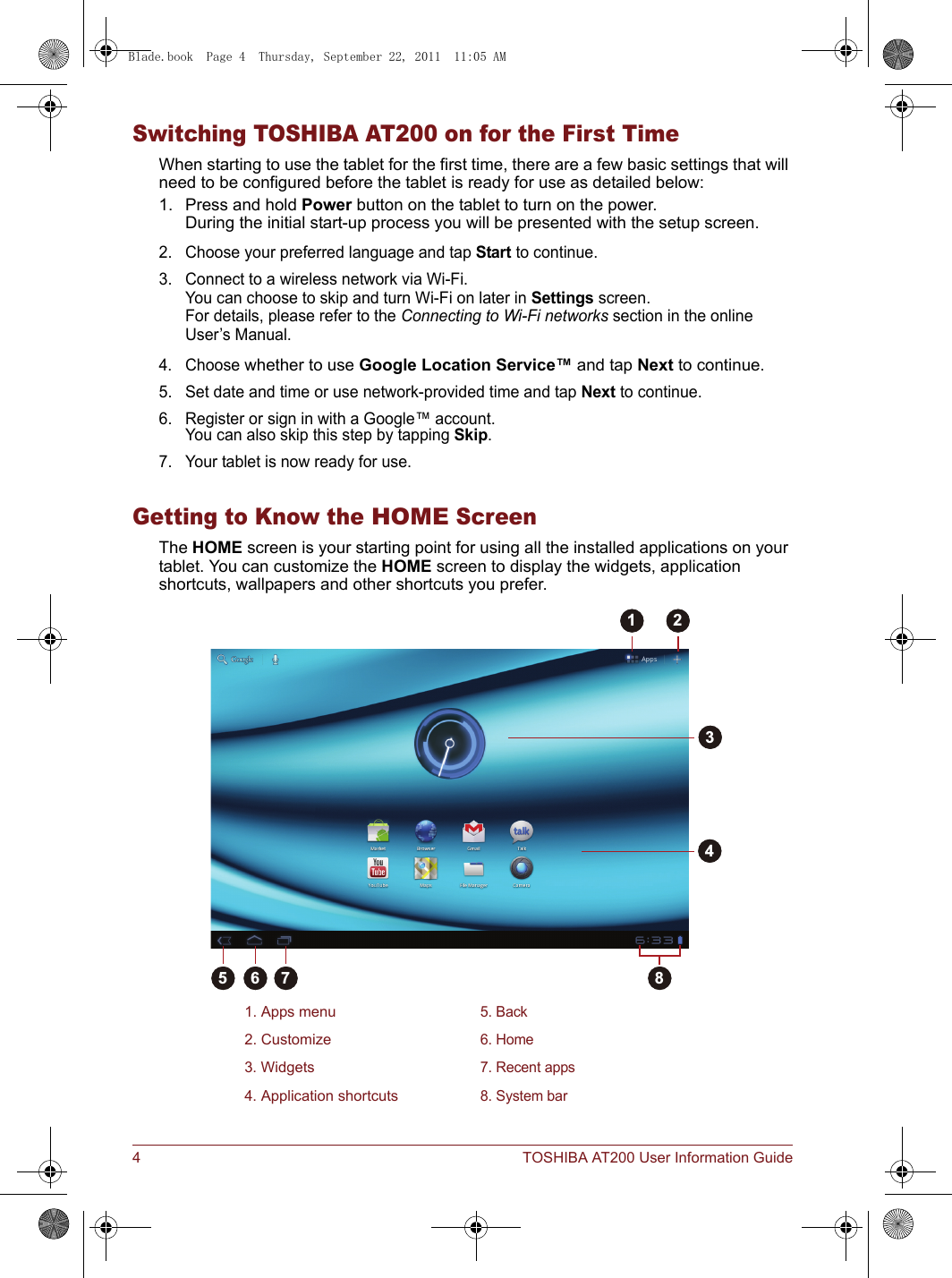 4 TOSHIBA AT200 User Information GuideSwitching TOSHIBA AT200 on for the First TimeWhen starting to use the tablet for the first time, there are a few basic settings that will need to be configured before the tablet is ready for use as detailed below:1. Press and hold Power button on the tablet to turn on the power. During the initial start-up process you will be presented with the setup screen.2. Choose your preferred language and tap Start to continue.3. Connect to a wireless network via Wi-Fi. You can choose to skip and turn Wi-Fi on later in Settings screen. For details, please refer to the Connecting to Wi-Fi networks section in the online User’s Manual.4. Choose whether to use Google Location Service™ and tap Next to continue.5. Set date and time or use network-provided time and tap Next to continue.6. Register or sign in with a Google™ account.You can also skip this step by tapping Skip.7. Your tablet is now ready for use.Getting to Know the HOME ScreenThe HOME screen is your starting point for using all the installed applications on your tablet. You can customize the HOME screen to display the widgets, application shortcuts, wallpapers and other shortcuts you prefer.1. Apps menu5. Back2. Customize6. Home3. Widgets7. Recent apps4. Application shortcuts8. System bar51 2346 7 8Blade.book  Page 4  Thursday, September 22, 2011  11:05 AM