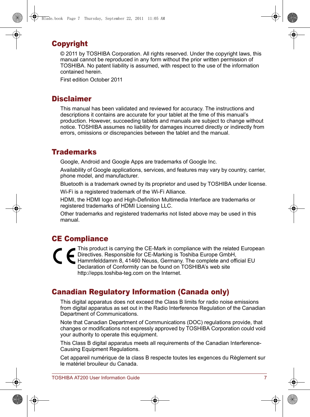 TOSHIBA AT200 User Information Guide 7Copyright© 2011 by TOSHIBA Corporation. All rights reserved. Under the copyright laws, this manual cannot be reproduced in any form without the prior written permission of TOSHIBA. No patent liability is assumed, with respect to the use of the information contained herein.First edition October 2011DisclaimerThis manual has been validated and reviewed for accuracy. The instructions and descriptions it contains are accurate for your tablet at the time of this manual’s production. However, succeeding tablets and manuals are subject to change without notice. TOSHIBA assumes no liability for damages incurred directly or indirectly from errors, omissions or discrepancies between the tablet and the manual.TrademarksGoogle, Android and Google Apps are trademarks of Google Inc.Availability of Google applications, services, and features may vary by country, carrier, phone model, and manufacturer.Bluetooth is a trademark owned by its proprietor and used by TOSHIBA under license.Wi-Fi is a registered trademark of the Wi-Fi Alliance.HDMI, the HDMI logo and High-Definition Multimedia Interface are trademarks or registered trademarks of HDMI Licensing LLC.Other trademarks and registered trademarks not listed above may be used in this manual.CE ComplianceThis product is carrying the CE-Mark in compliance with the related European Directives. Responsible for CE-Marking is Toshiba Europe GmbH, Hammfelddamm 8, 41460 Neuss, Germany. The complete and official EU Declaration of Conformity can be found on TOSHIBA’s web sitehttp://epps.toshiba-teg.com on the Internet.Canadian Regulatory Information (Canada only)This digital apparatus does not exceed the Class B limits for radio noise emissions from digital apparatus as set out in the Radio Interference Regulation of the Canadian Department of Communications.Note that Canadian Department of Communications (DOC) regulations provide, that changes or modifications not expressly approved by TOSHIBA Corporation could void your authority to operate this equipment.This Class B digital apparatus meets all requirements of the Canadian Interference-Causing Equipment Regulations.Cet appareil numérique de la class B respecte toutes les exgences du Règlement sur le matériel brouileur du Canada.Blade.book  Page 7  Thursday, September 22, 2011  11:05 AM