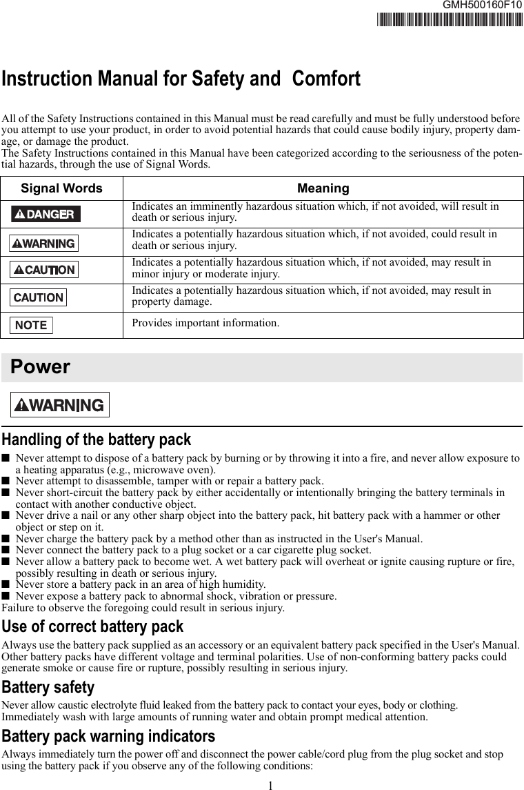 1Instruction Manual for Safety and ComfortAll of the Safety Instructions contained in this Manual must be read carefully and must be fully understood before you attempt to use your product, in order to avoid potential hazards that could cause bodily injury, property dam-age, or damage the product. The Safety Instructions contained in this Manual have been categorized according to the seriousness of the poten-tial hazards, through the use of Signal Words.Handling of the battery pack■Never attempt to dispose of a battery pack by burning or by throwing it into a fire, and never allow exposure to a heating apparatus (e.g., microwave oven). ■Never attempt to disassemble, tamper with or repair a battery pack. ■Never short-circuit the battery pack by either accidentally or intentionally bringing the battery terminals in contact with another conductive object. ■Never drive a nail or any other sharp object into the battery pack, hit battery pack with a hammer or other object or step on it. ■Never charge the battery pack by a method other than as instructed in the User&apos;s Manual. ■Never connect the battery pack to a plug socket or a car cigarette plug socket. ■Never allow a battery pack to become wet. A wet battery pack will overheat or ignite causing rupture or fire, possibly resulting in death or serious injury.■Never store a battery pack in an area of high humidity. ■Never expose a battery pack to abnormal shock, vibration or pressure.Failure to observe the foregoing could result in serious injury. Use of correct battery packAlways use the battery pack supplied as an accessory or an equivalent battery pack specified in the User&apos;s Manual. Other battery packs have different voltage and terminal polarities. Use of non-conforming battery packs could generate smoke or cause fire or rupture, possibly resulting in serious injury.Battery safetyNever allow caustic electrolyte fluid leaked from the battery pack to contact your eyes, body or clothing.Immediately wash with large amounts of running water and obtain prompt medical attention.Battery pack warning indicatorsAlways immediately turn the power off and disconnect the power cable/cord plug from the plug socket and stop using the battery pack if you observe any of the following conditions:Signal Words MeaningIndicates an imminently hazardous situation which, if not avoided, will result in death or serious injury.Indicates a potentially hazardous situation which, if not avoided, could result in death or serious injury.Indicates a potentially hazardous situation which, if not avoided, may result in minor injury or moderate injury.Indicates a potentially hazardous situation which, if not avoided, may result in property damage.Provides important information.PowerGMH500160F10*GMH500160F10*