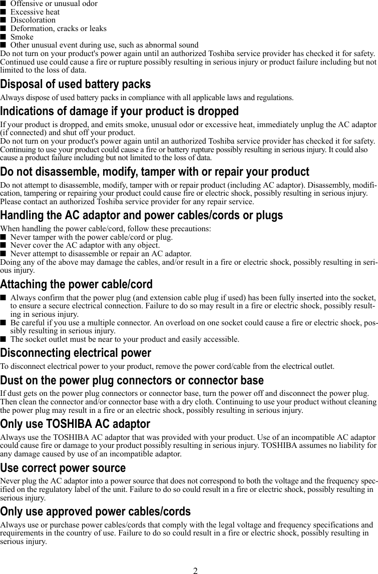 2■Offensive or unusual odor■Excessive heat■Discoloration■Deformation, cracks or leaks■Smoke■Other unusual event during use, such as abnormal soundDo not turn on your product&apos;s power again until an authorized Toshiba service provider has checked it for safety. Continued use could cause a fire or rupture possibly resulting in serious injury or product failure including but not limited to the loss of data.Disposal of used battery packsAlways dispose of used battery packs in compliance with all applicable laws and regulations.Indications of damage if your product is droppedIf your product is dropped, and emits smoke, unusual odor or excessive heat, immediately unplug the AC adaptor (if connected) and shut off your product.Do not turn on your product&apos;s power again until an authorized Toshiba service provider has checked it for safety.Continuing to use your product could cause a fire or battery rupture possibly resulting in serious injury. It could also cause a product failure including but not limited to the loss of data.Do not disassemble, modify, tamper with or repair your productDo not attempt to disassemble, modify, tamper with or repair product (including AC adaptor). Disassembly, modifi-cation, tampering or repairing your product could cause fire or electric shock, possibly resulting in serious injury.Please contact an authorized Toshiba service provider for any repair service.Handling the AC adaptor and power cables/cords or plugsWhen handling the power cable/cord, follow these precautions:■Never tamper with the power cable/cord or plug.■Never cover the AC adaptor with any object.■Never attempt to disassemble or repair an AC adaptor.Doing any of the above may damage the cables, and/or result in a fire or electric shock, possibly resulting in seri-ous injury.Attaching the power cable/cord■Always confirm that the power plug (and extension cable plug if used) has been fully inserted into the socket, to ensure a secure electrical connection. Failure to do so may result in a fire or electric shock, possibly result-ing in serious injury.■Be careful if you use a multiple connector. An overload on one socket could cause a fire or electric shock, pos-sibly resulting in serious injury.■The socket outlet must be near to your product and easily accessible.Disconnecting electrical powerTo disconnect electrical power to your product, remove the power cord/cable from the electrical outlet. Dust on the power plug connectors or connector baseIf dust gets on the power plug connectors or connector base, turn the power off and disconnect the power plug. Then clean the connector and/or connector base with a dry cloth. Continuing to use your product without cleaning the power plug may result in a fire or an electric shock, possibly resulting in serious injury.Only use TOSHIBA AC adaptorAlways use the TOSHIBA AC adaptor that was provided with your product. Use of an incompatible AC adaptor could cause fire or damage to your product possibly resulting in serious injury. TOSHIBA assumes no liability for any damage caused by use of an incompatible adaptor.Use correct power sourceNever plug the AC adaptor into a power source that does not correspond to both the voltage and the frequency spec-ified on the regulatory label of the unit. Failure to do so could result in a fire or electric shock, possibly resulting in serious injury.Only use approved power cables/cordsAlways use or purchase power cables/cords that comply with the legal voltage and frequency specifications and requirements in the country of use. Failure to do so could result in a fire or electric shock, possibly resulting in serious injury.