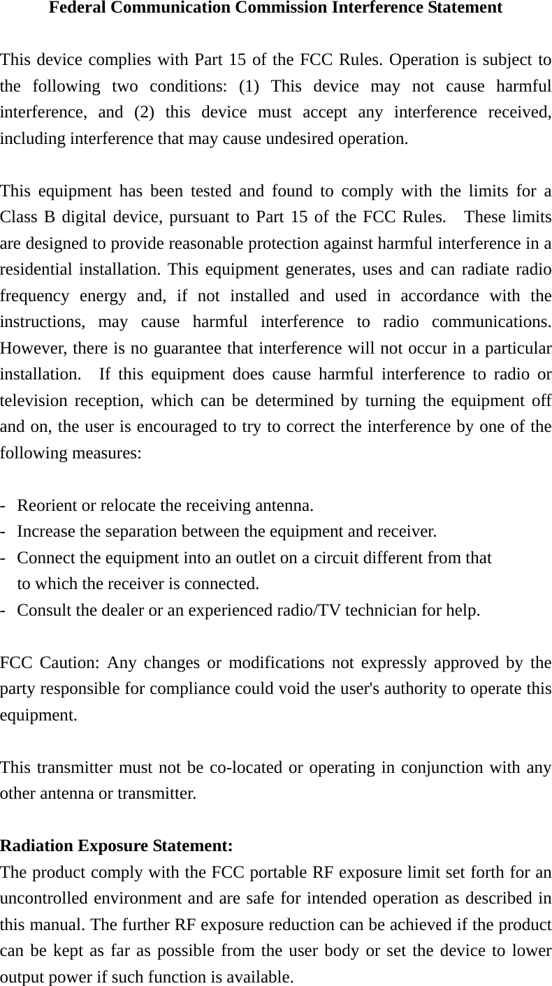 Federal Communication Commission Interference Statement  This device complies with Part 15 of the FCC Rules. Operation is subject to the following two conditions: (1) This device may not cause harmful interference, and (2) this device must accept any interference received, including interference that may cause undesired operation.  This equipment has been tested and found to comply with the limits for a Class B digital device, pursuant to Part 15 of the FCC Rules.  These limits are designed to provide reasonable protection against harmful interference in a residential installation. This equipment generates, uses and can radiate radio frequency energy and, if not installed and used in accordance with the instructions, may cause harmful interference to radio communications.  However, there is no guarantee that interference will not occur in a particular installation.  If this equipment does cause harmful interference to radio or television reception, which can be determined by turning the equipment off and on, the user is encouraged to try to correct the interference by one of the following measures:  -  Reorient or relocate the receiving antenna. -  Increase the separation between the equipment and receiver. -  Connect the equipment into an outlet on a circuit different from that to which the receiver is connected. -  Consult the dealer or an experienced radio/TV technician for help.  FCC Caution: Any changes or modifications not expressly approved by the party responsible for compliance could void the user&apos;s authority to operate this equipment.  This transmitter must not be co-located or operating in conjunction with any other antenna or transmitter.  Radiation Exposure Statement: The product comply with the FCC portable RF exposure limit set forth for an uncontrolled environment and are safe for intended operation as described in this manual. The further RF exposure reduction can be achieved if the product can be kept as far as possible from the user body or set the device to lower output power if such function is available. 