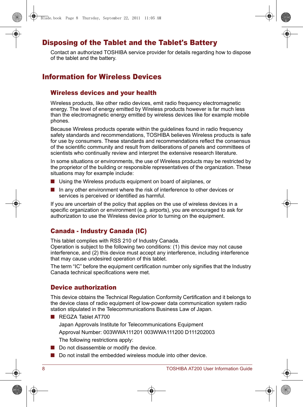 8 TOSHIBA AT200 User Information GuideDisposing of the Tablet and the Tablet&apos;s BatteryContact an authorized TOSHIBA service provider for details regarding how to dispose of the tablet and the battery.Information for Wireless DevicesWireless devices and your healthWireless products, like other radio devices, emit radio frequency electromagnetic energy. The level of energy emitted by Wireless products however is far much less than the electromagnetic energy emitted by wireless devices like for example mobile phones.Because Wireless products operate within the guidelines found in radio frequency safety standards and recommendations, TOSHIBA believes Wireless products is safe for use by consumers. These standards and recommendations reflect the consensus of the scientific community and result from deliberations of panels and committees of scientists who continually review and interpret the extensive research literature.In some situations or environments, the use of Wireless products may be restricted by the proprietor of the building or responsible representatives of the organization. These situations may for example include:■Using the Wireless products equipment on board of airplanes, or■In any other environment where the risk of interference to other devices or services is perceived or identified as harmful.If you are uncertain of the policy that applies on the use of wireless devices in a specific organization or environment (e.g. airports), you are encouraged to ask for authorization to use the Wireless device prior to turning on the equipment.Canada - Industry Canada (IC)This tablet complies with RSS 210 of Industry Canada.Operation is subject to the following two conditions: (1) this device may not cause interference, and (2) this device must accept any interference, including interference that may cause undesired operation of this tablet.The term “IC” before the equipment certification number only signifies that the Industry Canada technical specifications were met.Device authorizationThis device obtains the Technical Regulation Conformity Certification and it belongs to the device class of radio equipment of low-power data communication system radio station stipulated in the Telecommunications Business Law of Japan.■REGZA Tablet AT700Japan Approvals Institute for Telecommunications EquipmentApproval Number: 003WWA111201 003WWA111200 D111202003The following restrictions apply:■Do not disassemble or modify the device.■Do not install the embedded wireless module into other device.Blade.book  Page 8  Thursday, September 22, 2011  11:05 AM