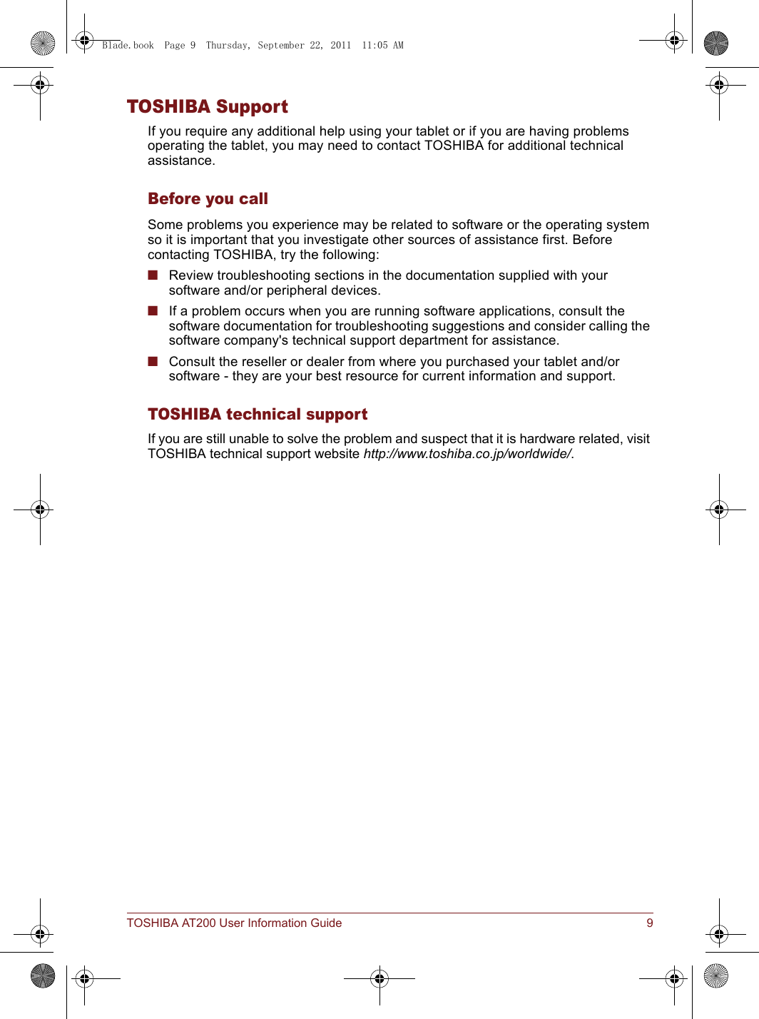 TOSHIBA AT200 User Information Guide 9TOSHIBA SupportIf you require any additional help using your tablet or if you are having problems operating the tablet, you may need to contact TOSHIBA for additional technical assistance.Before you callSome problems you experience may be related to software or the operating system so it is important that you investigate other sources of assistance first. Before contacting TOSHIBA, try the following:■Review troubleshooting sections in the documentation supplied with your software and/or peripheral devices.■If a problem occurs when you are running software applications, consult the software documentation for troubleshooting suggestions and consider calling the software company&apos;s technical support department for assistance.■Consult the reseller or dealer from where you purchased your tablet and/or software - they are your best resource for current information and support.TOSHIBA technical supportIf you are still unable to solve the problem and suspect that it is hardware related, visit TOSHIBA technical support website http://www.toshiba.co.jp/worldwide/.Blade.book  Page 9  Thursday, September 22, 2011  11:05 AM