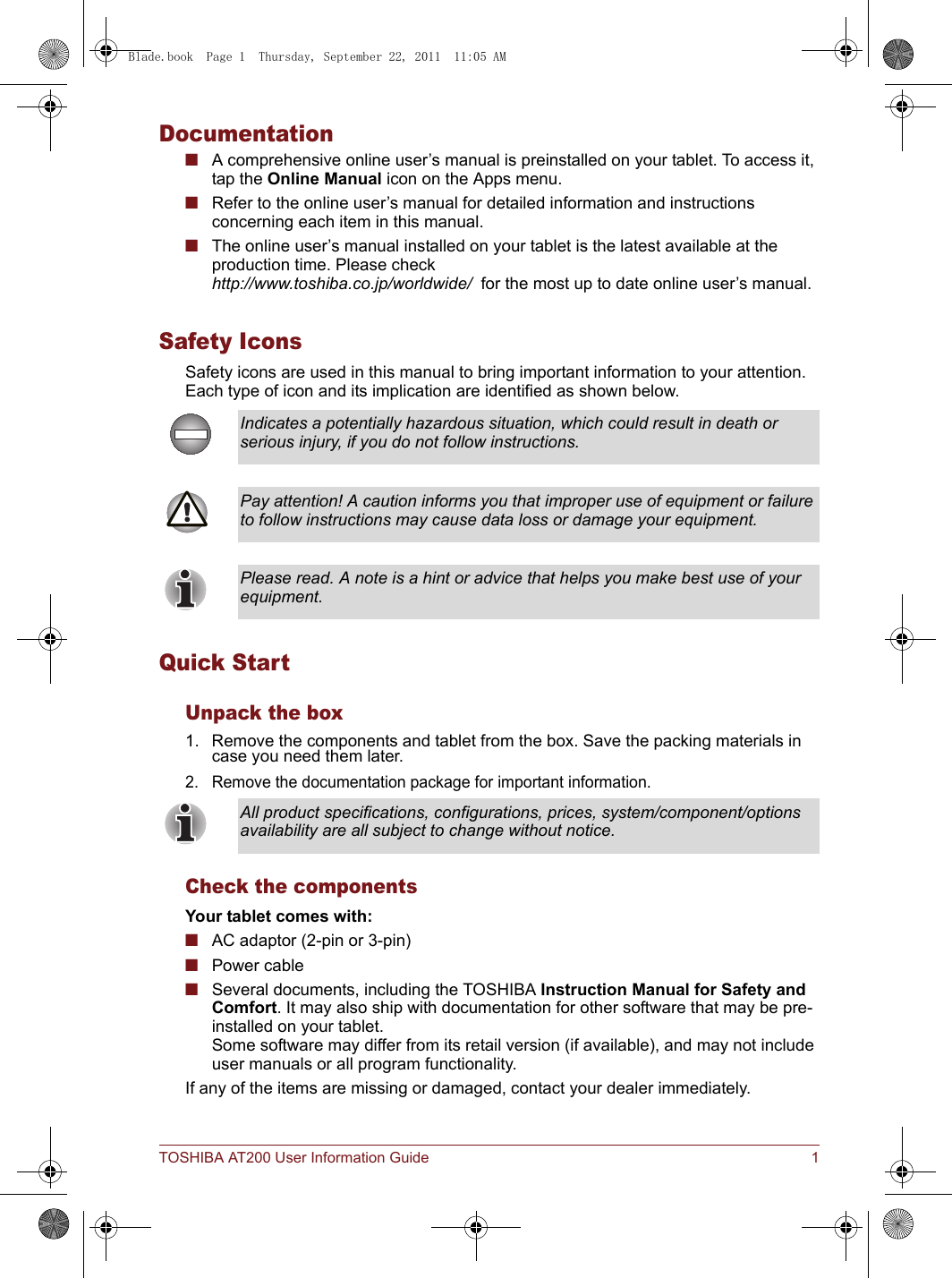 TOSHIBA AT200 User Information Guide 1Documentation■A comprehensive online user’s manual is preinstalled on your tablet. To access it, tap the Online Manual icon on the Apps menu.■Refer to the online user’s manual for detailed information and instructions concerning each item in this manual.■The online user’s manual installed on your tablet is the latest available at the production time. Please check http://www.toshiba.co.jp/worldwide/  for the most up to date online user’s manual.Safety IconsSafety icons are used in this manual to bring important information to your attention. Each type of icon and its implication are identified as shown below.Quick StartUnpack the box1. Remove the components and tablet from the box. Save the packing materials in case you need them later.2. Remove the documentation package for important information.Check the componentsYour tablet comes with:■AC adaptor (2-pin or 3-pin)■Power cable■Several documents, including the TOSHIBA Instruction Manual for Safety and Comfort. It may also ship with documentation for other software that may be pre-installed on your tablet. Some software may differ from its retail version (if available), and may not include user manuals or all program functionality.If any of the items are missing or damaged, contact your dealer immediately.Indicates a potentially hazardous situation, which could result in death or serious injury, if you do not follow instructions.Pay attention! A caution informs you that improper use of equipment or failure to follow instructions may cause data loss or damage your equipment.Please read. A note is a hint or advice that helps you make best use of your equipment.All product specifications, configurations, prices, system/component/options availability are all subject to change without notice.Blade.book  Page 1  Thursday, September 22, 2011  11:05 AM