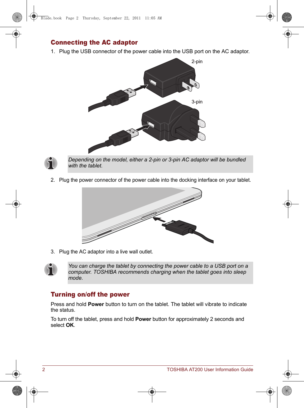2 TOSHIBA AT200 User Information GuideConnecting the AC adaptor1. Plug the USB connector of the power cable into the USB port on the AC adaptor.2. Plug the power connector of the power cable into the docking interface on your tablet.3. Plug the AC adaptor into a live wall outlet.Turning on/off the powerPress and hold Power button to turn on the tablet. The tablet will vibrate to indicate the status.To turn off the tablet, press and hold Power button for approximately 2 seconds and select OK.Depending on the model, either a 2-pin or 3-pin AC adaptor will be bundled with the tablet.You can charge the tablet by connecting the power cable to a USB port on a computer. TOSHIBA recommends charging when the tablet goes into sleep mode.2-pin3-pinBlade.book  Page 2  Thursday, September 22, 2011  11:05 AM