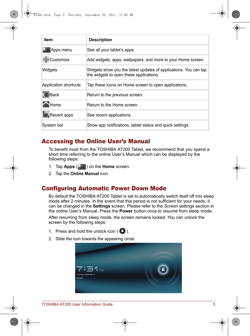 TOSHIBA AT200 User Information Guide 5Accessing the Online User’s ManualTo benefit most from the TOSHIBA AT200 Tablet, we recommend that you spend a short time referring to the online User’s Manual which can be displayed by the following steps:1. Tap Apps ( ) on the Home screen.2. Tap the Online Manual icon.Configuring Automatic Power Down ModeBy default the TOSHIBA AT200 Tablet is set to automatically switch itself off into sleep mode after 2 minutes. In the event that this period is not sufficient for your needs, it can be changed in the Settings screen. Please refer to the Screen settings section in the online User’s Manual. Press the Power button once to resume from sleep mode.After resuming from sleep mode, the screen remains locked. You can unlock the screen by the following steps:1. Press and hold the unlock icon ( ).2. Slide the icon towards the appearing circle.Item DescriptionApps menu See all your tablet’s apps.Customize Add widgets, apps, wallpapers, and more to your Home screen.Widgets Widgets show you the latest updates of applications. You can tap the widgets to open these applications.Application shortcuts Tap these icons on Home screen to open applications.Back Return to the previous screen.Home Return to the Home screen.Recent apps See recent applications.System bar Show app notifications, tablet status and quick settings.Blade.book  Page 5  Thursday, September 22, 2011  11:05 AM