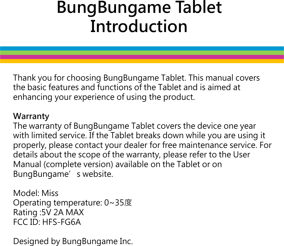 BungBungame Tablet IntroductionThank you for choosing BungBungame Tablet. This manual covers the basic features and functions of the Tablet and is aimed at enhancing your experience of using the product. WarrantyThe warranty of BungBungameTablet covers the device one year The warranty of BungBungameTablet covers the device one year with limited service. If the Tablet breaks down while you are using it properly, please contact your dealer for free maintenance service. For details about the scope of the warranty, please refer to the User Manual (complete version) available on the Tablet or on BungBungames website.Model: MissOperating temperature: 0~35󱖎Rating :5V 2A MAXFCC ID: HFS-FG6ADesigned by BungBungame Inc.