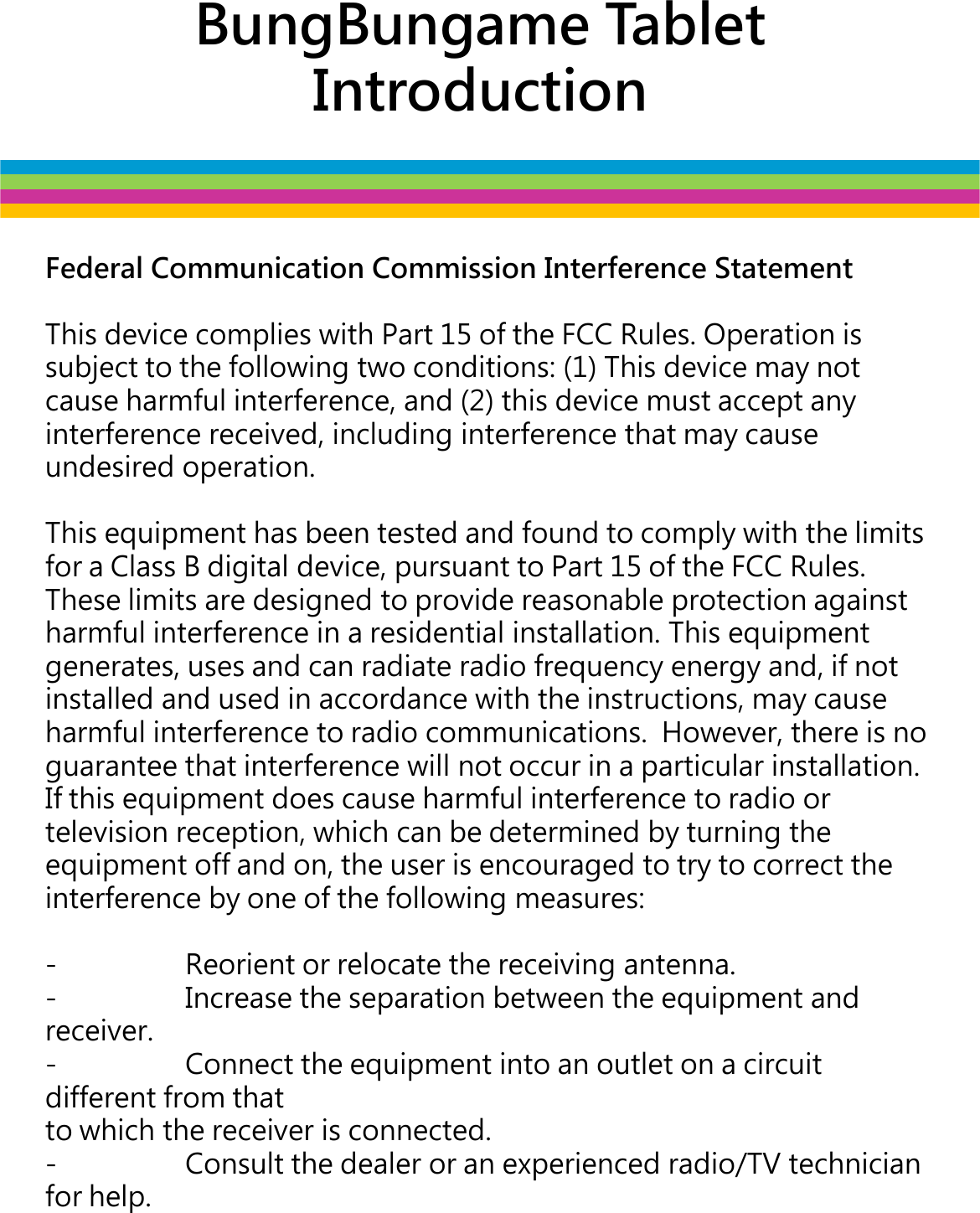 BungBungame Tablet IntroductionFederal Communication Commission Interference StatementThis device complies with Part 15 of the FCC Rules. Operation is subject to the following two conditions: (1) This device may not cause harmful interference, and (2) this device must accept any interference received, including interference that may cause interference received, including interference that may cause undesired operation.This equipment has been tested and found to comply with the limits for a Class B digital device, pursuant to Part 15 of the FCC Rules.  These limits are designed to provide reasonable protection against harmful interference in a residential installation. This equipment generates, uses and can radiate radio frequency energy and, if not installed and used in accordance with the instructions, may cause harmful interference to radio communications.  However, there is no guarantee that interference will not occur in a particular installation.  If this equipment does cause harmful interference to radio or television reception, which can be determined by turning the equipment off and on, the user is encouraged to try to correct the interference by one of the following measures:- Reorient or relocate the receiving antenna.- Increase the separation between the equipment and receiver.- Connect the equipment into an outlet on a circuit different from thatto which the receiver is connected.- Consult the dealer or an experienced radio/TV technician for help.