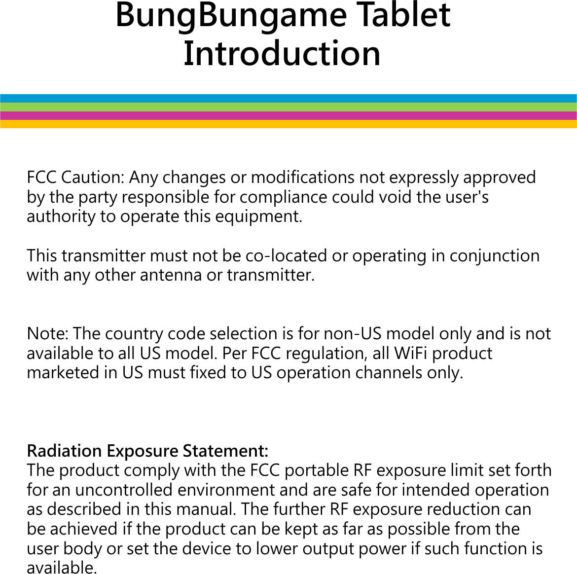 BungBungame Tablet IntroductionFCC Caution: Any changes or modifications not expressly approved by the party responsible for compliance could void the user&apos;s authority to operate this equipment.This transmitter must not be co-located or operating in conjunction This transmitter must not be co-located or operating in conjunction with any other antenna or transmitter.Note: The country code selection is for non-US model only and is not available to all US model. Per FCC regulation, all WiFi product marketed in US must fixed to US operation channels only.Radiation Exposure Statement:The product comply with the FCC portable RF exposure limit set forth for an uncontrolled environment and are safe for intended operation as described in this manual. The further RF exposure reduction can be achieved if the product can be kept as far as possible from the user body or set the device to lower output power if such function is user body or set the device to lower output power if such function is available.