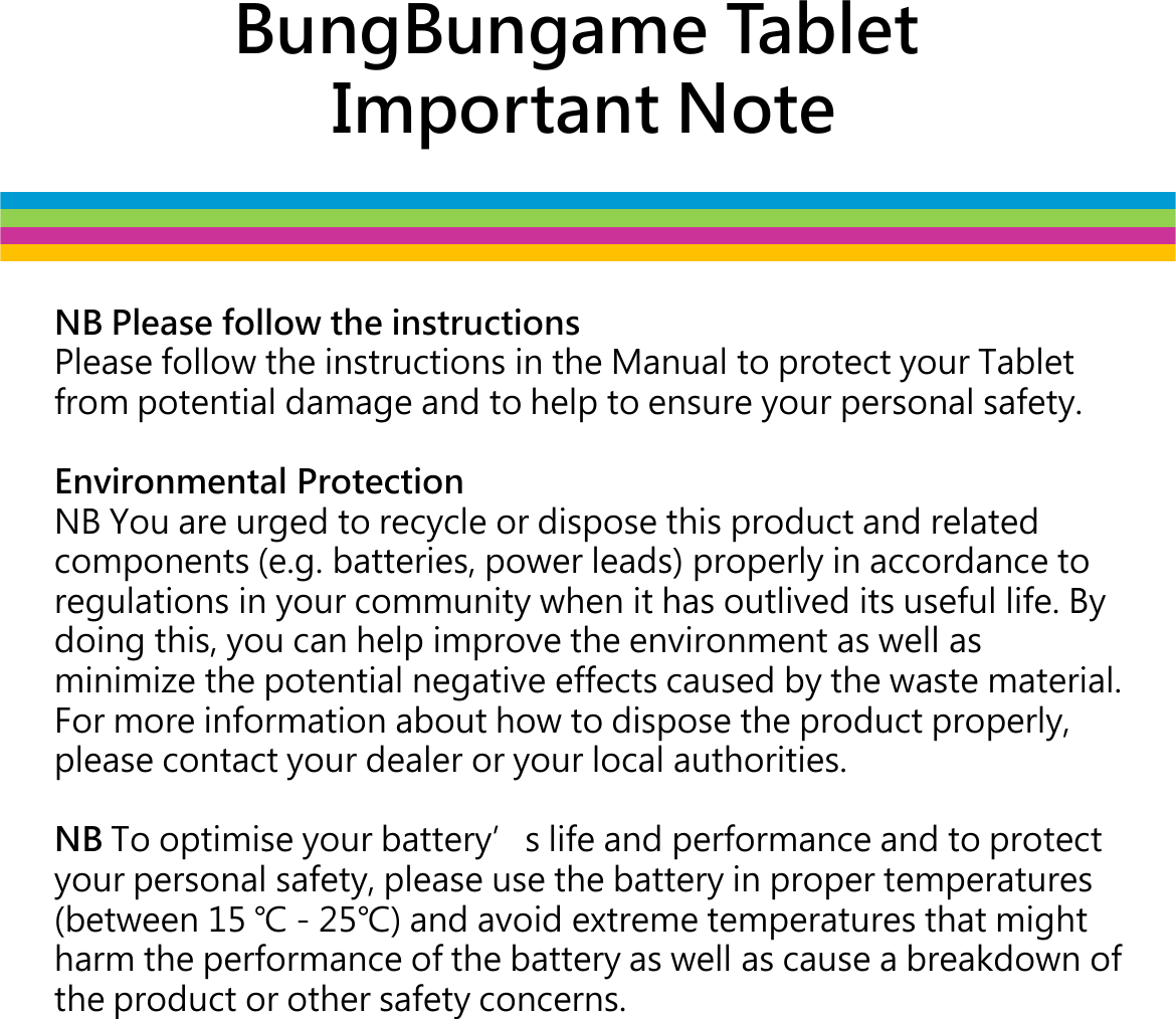 BungBungame TabletImportant NoteNB Please follow the instructionsPlease follow the instructions in the Manual to protect your Tablet from potential damage and to help to ensure your personal safety. Environmental ProtectionNB You are urged to recycle or dispose this product and related NB You are urged to recycle or dispose this product and related components (e.g. batteries, power leads) properly in accordance to regulations in your community when it has outlived its useful life. By doing this, you can help improve the environment as well as minimize the potential negative effects caused by the waste material. For more information about how to dispose the product properly, please contact your dealer or your local authorities.NB To optimise your batterys life and performance and to protect your personal safety, please use the battery in proper temperatures (between 15 󵛏 - 25󵛏) and avoid extreme temperatures that might harm the performance of the battery as well as cause a breakdown of the product or other safety concerns.