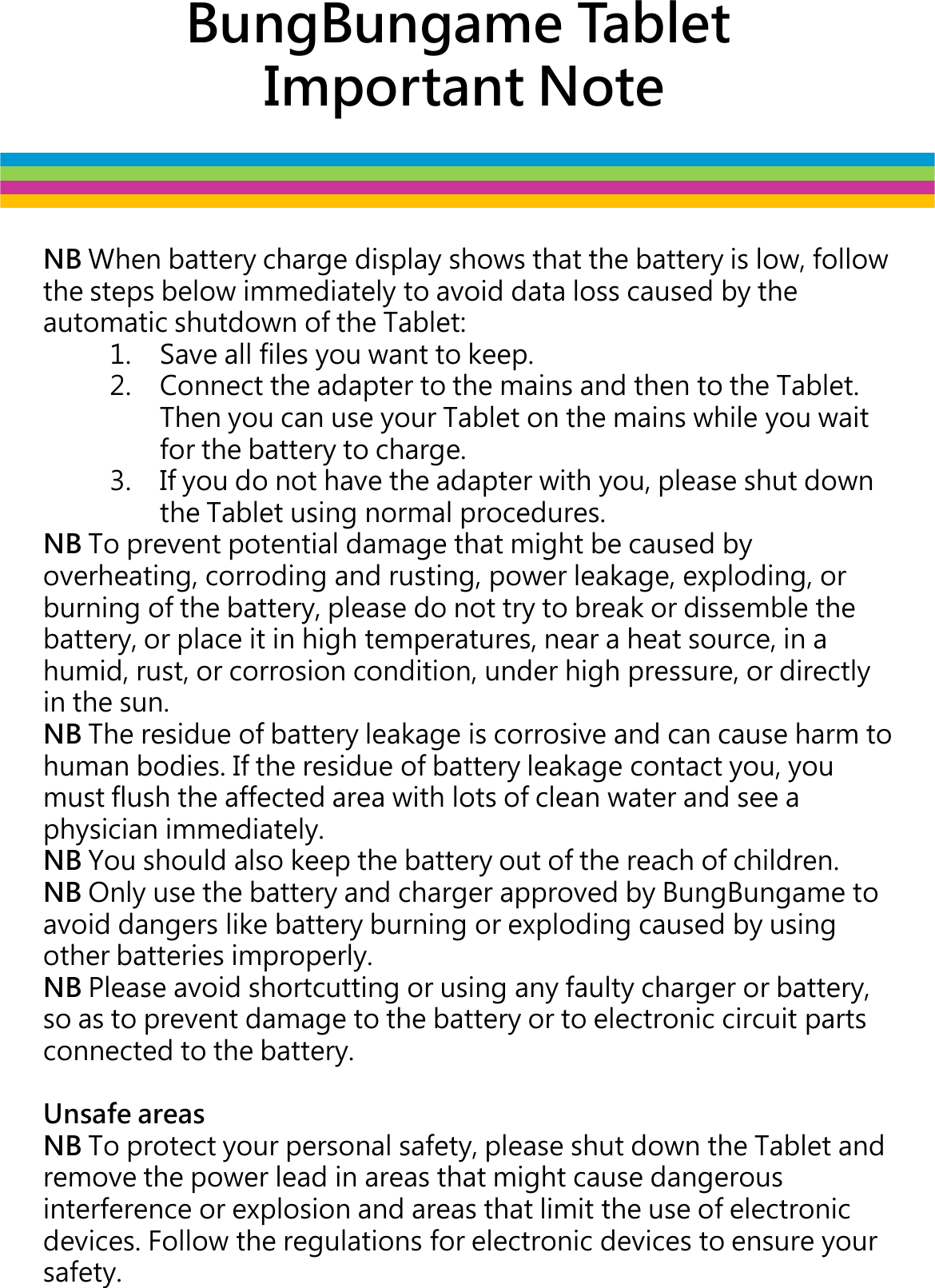 BungBungame TabletImportant NoteNB When battery charge display shows that the battery is low, follow the steps below immediately to avoid data loss caused by the automatic shutdown of the Tablet:1. Save all files you want to keep. 2. Connect the adapter to the mains and then to the Tablet. Then you can use your Tablet on the mains while you wait Then you can use your Tablet on the mains while you wait for the battery to charge. 3. If you do not have the adapter with you, please shut down the Tablet using normal procedures.NB To prevent potential damage that might be caused by overheating, corroding and rusting, power leakage, exploding, or burning of the battery, please do not try to break or dissemble the battery, or place it in high temperatures, near a heat source, in a humid, rust, or corrosion condition, under high pressure, or directly in the sun. NB The residue of battery leakage is corrosive and can cause harm to human bodies. If the residue of battery leakage contact you, you must flush the affected area with lots of clean water and see a physician immediately. NB You should also keep the battery out of the reach of children. NB Only use the battery and charger approved by BungBungameto NB Only use the battery and charger approved by BungBungameto avoid dangers like battery burning or exploding caused by using other batteries improperly.NB Please avoid shortcutting or using any faulty charger or battery, so as to prevent damage to the battery or to electronic circuit parts connected to the battery.Unsafe areasNB To protect your personal safety, please shut down the Tablet and remove the power lead in areas that might cause dangerous interference or explosion and areas that limit the use of electronic devices. Follow the regulations for electronic devices to ensure your safety.