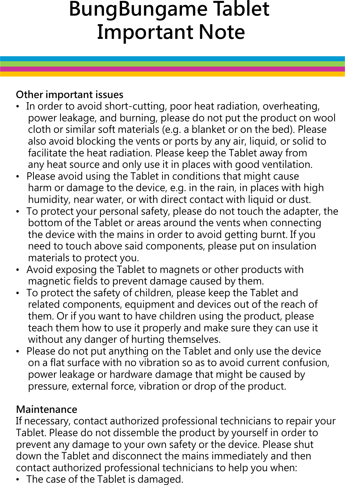 BungBungame TabletImportant NoteOther important issues•In order to avoid short-cutting, poor heat radiation, overheating,   power leakage, and burning, please do not put the product on wool cloth or similar soft materials (e.g. a blanket or on the bed). Please also avoid blocking the vents or ports by any air, liquid, or solid to facilitate the heat radiation. Please keep the Tablet away from facilitate the heat radiation. Please keep the Tablet away from any heat source and only use it in places with good ventilation.•Please avoid using the Tablet in conditions that might cause harm or damage to the device, e.g. in the rain, in places with high humidity, near water, or with direct contact with liquid or dust. •To protect your personal safety, please do not touch the adapter, the bottom of the Tablet or areas around the vents when connecting the device with the mains in order to avoid getting burnt. If you need to touch above said components, please put on insulation materials to protect you. •Avoid exposing the Tablet to magnets or other products with magnetic fields to prevent damage caused by them. •To protect the safety of children, please keep the Tablet and related components, equipment and devices out of the reach of them. Or if you want to have children using the product, please teach them how to use it properly and make sure they can use it teach them how to use it properly and make sure they can use it without any danger of hurting themselves.•Please do not put anything on the Tablet and only use the device on a flat surface with no vibration so as to avoid current confusion, power leakage or hardware damage that might be caused by pressure, external force, vibration or drop of the product.MaintenanceIf necessary, contact authorized professional technicians to repair your Tablet. Please do not dissemble the product by yourself in order to prevent any damage to your own safety or the device. Please shut down the Tablet and disconnect the mains immediately and then contact authorized professional technicians to help you when:•The case of the Tablet is damaged.