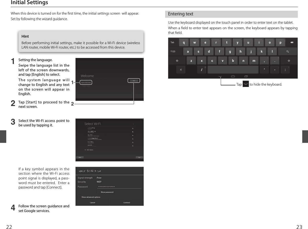 2322Entering textUse the keyboard displayed on the touch panel in order to enter text on the tablet. When a  eld to enter text appears on the screen, the keyboard appears by tapping that  eld.  Initial Settings  When this device is turned on for the  rst time, the initial settings screen  will appear.Set by following the wizard guidance. HintBefore performing initial settings, make it possible for a Wi-Fi device (wireless LAN router, mobile Wi-Fi router, etc.) to be accessed from this device. 1234Setting the language.Swipe the language list in the left of the screen downwards, and tap [English] to select.The system language will change to English and any text on the screen will appear in English. Tap [Start] to proceed to the next screen.Select the Wi-Fi access point to be used by tapping it. Follow the screen guidance and set Google services.If a key symbol appears in the section where the Wi-Fi access point signal is displayed, a pass-word must be entered.  Enter a password and tap [Connect].Tap   to hide the keyboard.12