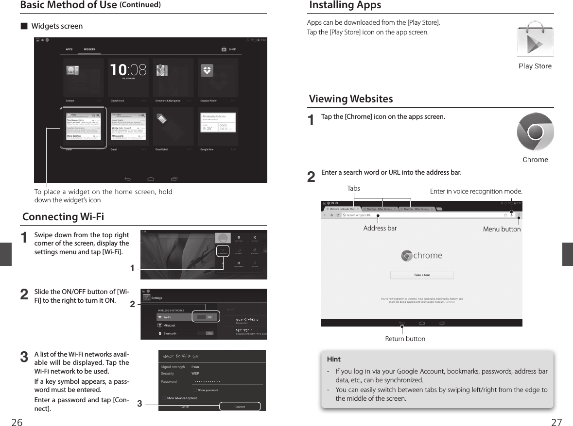 2726To place a widget on the home screen, hold down the widget’s icon Apps can be downloaded from the [Play Store].Tap the [Play Store] icon on the app screen. ■Widgets screen  Viewing Websites  Installing Apps  Connecting Wi-Fi12Tap the [Chrome] icon on the apps screen.Enter a search word or URL into the address bar.Address barReturn buttonMenu buttonEnter in voice recognition mode.TabsBasic Method of Use (Continued)Hint-  If you log in via your Google Account, bookmarks, passwords, address bar data, etc., can be synchronized.-  You can easily switch between tabs by swiping left/right from the edge to the middle of the screen.123Swipe down from the top right corner of the screen, display the settings menu and tap [Wi-Fi].Slide the ON/OFF button of [Wi-Fi] to the right to turn it ON.A list of the Wi-Fi networks avail-able will be displayed. Tap the Wi-Fi network to be used. If a key symbol appears, a pass-word must be entered.Enter a password and tap [Con-nect].132