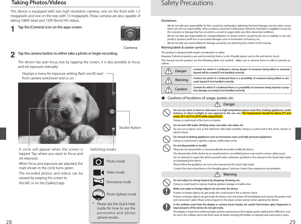 2928  Taking Photos/Videos12Tap the [Camera] icon on the apps screen.Tap the camera button to either take a photo or begin recording.The device has auto focus, but by tapping the screen, it is also possible to focus and set exposure manually.A circle will appear when the screen is tapped. Tap where you want to focus and set exposure. When focus and exposure are adjusted, the mark shown in the circle turns green.The recorded photos and videos can be viewed by swiping the screen tothe left, or on the [Gallery] app.Displays a menu for exposure setting,  ash on/o , rear/front camera switchover and so on. This device is equipped with two high resolution cameras, one on the front with 1.2 megapixels and one on the rear, with 13 megapixels. These cameras are also capable of taking 1080P (rear) and 720P (front) HD videos. *  Please see the Quick Help Guide for how to use the panorama and photo sphere modes.Switching modesPhoto modeVideo modePanorama modePhoto Sphere modeShutter ButtonSafety PrecautionsDisclaimers-  We do not take any responsibility for  res caused by earthquakes, lightning,  re/wind damage and any other causes which are not our responsibility, other accidents caused by a third party’s behavior, intended or negligent misuse by the customer or damage that has occurred as a result of usage under any other abnormal conditions.    -  We do not take any responsibility for changes/deletion of stored content caused by the use, or inability to use, this product, business pro t loss or associated damages such as termination of business, etc. -  We do not take any responsibility for damage caused by not observing the content of this manual.Warning labels &amp; caution symbolsThis product is designed with ample consideration to safety.However, if electrical products are used incorrectly, there is a risk of bodily injuries such as  re and electric shock.  This manual and the product use  the following labels and symbols.  Make sure to observe them  in order to prevent ac-cidents.Danger Content for which it is believed a strong danger of someone being killed or seriously injured will be created if not handled correctly.Warning Content for which it is believed there is a possibility of someone being killed or seri-ously injured if not handled correctly.Caution Content for which it is believed there is a possibility of someone being injured or prop-erty damage occurring if not handled correctly. ■Cautions of locations of usage, power, etc.Danger  Do not use, store or leave in cold areas or in high temperature places (near  res, heating appliances, inside kotatsus, in direct sunlight, in cars exposed to the sun, etc.) The temperature should be above 0°C and under 35°C (32°F to 95°F) while using KALOS.Doing so could result in  re, burns or injuries.  Do not wet with water, drinking water, sea water, rain water, etc.Do not use in places such as the bathroom with high humidity. Doing so could result in  re, burns, injuries or electric shock.  Do not put in heating appliances such as microwave ovens and high pressure equipment. Doing so could result in ignition, rupture, malfunction or  re.  Do not disassemble or modify.Please do not disassemble or mechanically/electronically modify this device.The disassembly of this device by an unauthorized or uncerti ed person may result in serious safety issues.Do not attempt to repair this device yourself unless otherwise speci ed in this manual or the Quick Help Guide accompanying this device.Please follow the guidelines set out in this manual and the Quick Help Guide. Contact the store of purchase or the BungBungame Customer Center if you experience any problems.  Do not subject to strong impacts by dropping, throwing, etc.Doing so could result in rupture, heating, ignition, leakage or malfunction.   Make sure water or foreign objects do not enter the device. If water or foreign objects do get inside, this could result in  re or electric shock.If water or foreign objects do get inside the device, turn the power o  immediately and remove the power cord and connection cable. Please send a request to the repair contact person when opening the device.   In the unlikely event that the display or camera lenses breaks, be careful that broken glass fragments or exposed parts of the device do not get inside. The display is made from reinforced glass and the camera lenses from plastic panel, making them di  cult to scat-ter, but in the unlikely event that these areas do break, touching the broken or exposed area may result in injury. Warning