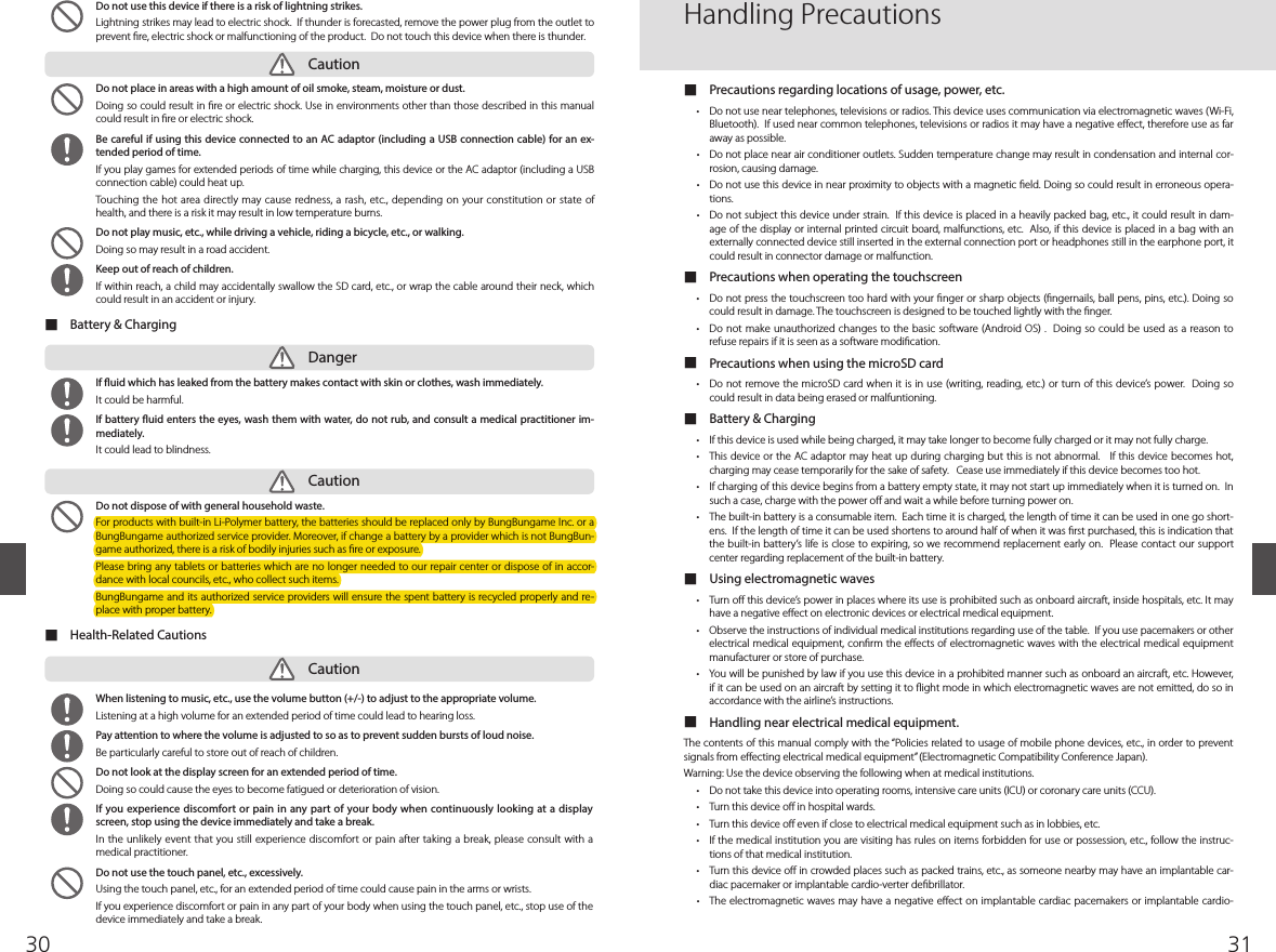3130  Do not place in areas with a high amount of oil smoke, steam, moisture or dust.Doing so could result in re or electric shock. Use in environments other than those described in this manual could result in re or electric shock.  Be careful if using this device connected to an AC adaptor (including a USB connection cable) for an ex-tended period of time.If you play games for extended periods of time while charging, this device or the AC adaptor (including a USB connection cable) could heat up. Touching the hot area directly  may cause redness, a rash, etc., depending on your constitution or state of health, and there is a risk it may result in low temperature burns.   Do not play music, etc., while driving a vehicle, riding a bicycle, etc., or walking. Doing so may result in a road accident.  Keep out of reach of children.If within reach, a child may accidentally swallow the SD card, etc., or wrap the cable around their neck, which could result in an accident or injury. ■Battery &amp; Charging ■Health-Related Cautions   If uid which has leaked from the battery makes contact with skin or clothes, wash immediately. It could be harmful.  If battery uid enters the eyes, wash them with water, do not rub, and consult a medical practitioner im-mediately. It could lead to blindness.  Do not dispose of with general household waste. For products with built-in Li-Polymer battery, the batteries should be replaced only by BungBungame Inc. or a BungBungame authorized service provider. Moreover, if change a battery by a provider which is not BungBun-game authorized, there is a risk of bodily injuries such as re or exposure.Please bring any tablets or batteries which are no longer needed to our repair center or dispose of in  accor-dance with local councils, etc., who collect such items. BungBungame and its authorized service providers will ensure the spent battery is recycled properly and re-place with proper battery.  When listening to music, etc., use the volume button (+/-) to adjust to the appropriate volume.Listening at a high volume for an extended period of time could lead to hearing loss.  Pay attention to where the volume is adjusted to so as to prevent sudden bursts of loud noise. Be particularly careful to store out of reach of children.   Do not look at the display screen for an extended period of time.Doing so could cause the eyes to become fatigued or deterioration of vision.   If you experience discomfort or pain in any part of your body when continuously looking at a display screen, stop using the device immediately and take a break.In the unlikely event that you still experience discomfort or pain after taking a break, please consult with a medical practitioner.   Do not use the touch panel, etc., excessively.Using the touch panel, etc., for an extended period of time could cause pain in the arms or wrists.If you experience discomfort or pain in any part of your body when using the touch panel, etc., stop use of the device immediately and take a break.CautionDangerCautionCaution  Do not use this device if there is a risk of lightning strikes.Lightning strikes may lead to electric shock.  If thunder is forecasted, remove the power plug from the outlet to prevent re, electric shock or malfunctioning of the product.  Do not touch this device when there is thunder. ■Precautions regarding locations of usage, power, etc.r %POPUVTFOFBSUFMFQIPOFTUFMFWJTJPOTPSSBEJPT5IJTEFWJDFVTFTDPNNVOJDBUJPOWJBFMFDUSPNBHOFUJDXBWFT8J&apos;JBluetooth).  If used near common telephones, televisions or radios it may have a negative eect, therefore use as far away as possible. r %POPUQMBDFOFBSBJSDPOEJUJPOFSPVUMFUT4VEEFOUFNQFSBUVSFDIBOHFNBZSFTVMUJODPOEFOTBUJPOBOEJOUFSOBMDPS-rosion, causing damage.r %POPUVTFUIJTEFWJDFJOOFBSQSPYJNJUZUPPCKFDUTXJUIBNBHOFUJDñFME%PJOHTPDPVMESFTVMUJOFSSPOFPVTPQFSB-tions.r %POPUTVCKFDUUIJTEFWJDFVOEFSTUSBJO*GUIJTEFWJDFJTQMBDFEJOBIFBWJMZQBDLFECBHFUDJUDPVMESFTVMUJOEBN-age of the display or internal printed circuit board, malfunctions, etc.  Also, if this device is placed in a bag with an externally connected device still inserted in the external connection port or headphones still in the earphone port, it could result in connector damage or malfunction. ■Precautions when operating the touchscreenr %POPUQSFTTUIFUPVDITDSFFOUPPIBSEXJUIZPVSñOHFSPSTIBSQPCKFDUTñOHFSOBJMTCBMMQFOTQJOTFUD%PJOHTPcould result in damage. The touchscreen is designed to be touched lightly with the nger. r %POPUNBLFVOBVUIPSJ[FEDIBOHFTUPUIFCBTJDTPGUXBSF&quot;OESPJE04%PJOHTPDPVMECFVTFEBTBSFBTPOUPrefuse repairs if it is seen as a software modication.  ■Precautions when using the microSD cardr %POPUSFNPWFUIFNJDSP4%DBSEXIFOJUJTJOVTFXSJUJOHSFBEJOHFUDPSUVSOPGUIJTEFWJDFTQPXFS%PJOHTPcould result in data being erased or malfuntioning.  ■Battery &amp; Chargingr *GUIJTEFWJDFJTVTFEXIJMFCFJOHDIBSHFEJUNBZUBLFMPOHFSUPCFDPNFGVMMZDIBSHFEPSJUNBZOPUGVMMZDIBSHFr 5IJTEFWJDFPSUIF&quot;$BEBQUPSNBZIFBUVQEVSJOHDIBSHJOHCVUUIJTJTOPUBCOPSNBM*GUIJTEFWJDFCFDPNFTIPUcharging may cease temporarily for the sake of safety.   Cease use immediately if this device becomes too hot. r *GDIBSHJOHPGUIJTEFWJDFCFHJOTGSPNBCBUUFSZFNQUZTUBUFJUNBZOPUTUBSUVQJNNFEJBUFMZXIFOJUJTUVSOFEPO*Osuch a case, charge with the power o and wait a while before turning power on. r 5IFCVJMUJOCBUUFSZJTBDPOTVNBCMFJUFN&amp;BDIUJNFJUJTDIBSHFEUIFMFOHUIPGUJNFJUDBOCFVTFEJOPOFHPTIPSU-ens.  If the length of time it can be used shortens to around half of when it was rst purchased, this is indication that the built-in battery’s life is close to expiring, so we recommend replacement early on.  Please contact our support center regarding replacement of the built-in battery.  ■Using electromagnetic wavesr 5VSOPíUIJTEFWJDFTQPXFSJOQMBDFTXIFSFJUTVTFJTQSPIJCJUFETVDIBTPOCPBSEBJSDSBGUJOTJEFIPTQJUBMTFUD*UNBZhave a negative eect on electronic devices or electrical medical equipment. r 0CTFSWFUIFJOTUSVDUJPOTPGJOEJWJEVBMNFEJDBMJOTUJUVUJPOTSFHBSEJOHVTFPGUIFUBCMF*GZPVVTFQBDFNBLFSTPSPUIFSelectrical medical equipment, conrm the eects of electromagnetic waves with  the electrical medical  equipment manufacturer or store of purchase. r :PVXJMMCFQVOJTIFECZMBXJGZPVVTFUIJTEFWJDFJOBQSPIJCJUFENBOOFSTVDIBTPOCPBSEBOBJSDSBGUFUD)PXFWFSif it can be used on an aircraft by setting it to ight mode in which electromagnetic waves are not emitted, do so in accordance with the airline’s instructions. ■Handling near electrical medical equipment. The contents of this manual comply with the “Policies related to usage of mobile phone devices, etc., in order to prevent signals from eecting electrical medical equipment” (Electromagnetic Compatibility Conference Japan). Warning: Use the device observing the following when at medical institutions. r %POPUUBLFUIJTEFWJDFJOUPPQFSBUJOHSPPNTJOUFOTJWFDBSFVOJUT*$6PSDPSPOBSZDBSFVOJUT$$6r 5VSOUIJTEFWJDFPíJOIPTQJUBMXBSETr 5VSOUIJTEFWJDFPíFWFOJGDMPTFUPFMFDUSJDBMNFEJDBMFRVJQNFOUTVDIBTJOMPCCJFTFUDr *GUIFNFEJDBMJOTUJUVUJPOZPVBSFWJTJUJOHIBTSVMFTPOJUFNTGPSCJEEFOGPSVTFPSQPTTFTTJPOFUDGPMMPXUIFJOTUSVD-tions of that medical institution. r 5VSOUIJTEFWJDFPíJODSPXEFEQMBDFTTVDIBTQBDLFEUSBJOTFUDBTTPNFPOFOFBSCZNBZIBWFBOJNQMBOUBCMFDBS-diac pacemaker or implantable cardio-verter debrillator.   r 5IFFMFDUSPNBHOFUJDXBWFTNBZIBWFB OFHBUJWFFíFDUPOJNQMBOUBCMFDBSEJBDQBDFNBLFSTPSJNQMBOUBCMFDBSEJPHandling Precautions