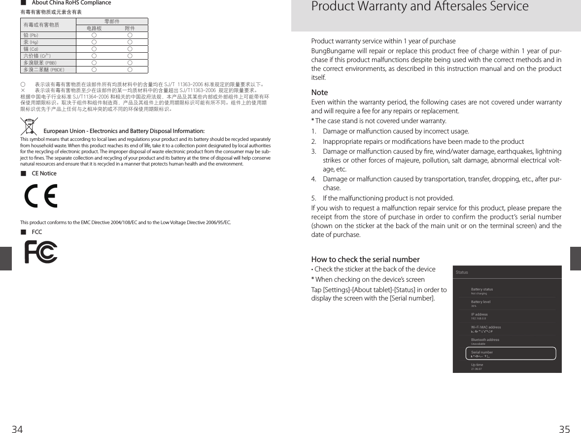 3534 ■About China RoHS Compliance        󰎛                   European Union - Electronics and Battery Disposal Information: This symbol means that according to local laws and regulations your product and its battery should be recycled separately from household waste. When this product reaches its end of life, take it to a collection point designated by local authorities for the recycling of electronic product. The improper disposal of waste electronic product from the consumer may be sub-ject to  nes. The separate collection and recycling of your product and its battery at the time of disposal will help conserve natural resources and ensure that it is recycled in a manner that protects human health and the environment. ■CE NoticeThis product conforms to the EMC Directive 2004/108/EC and to the Low Voltage Directive 2006/95/EC. ■FCCProduct Warranty and Aftersales ServiceProduct warranty service within 1 year of purchaseBungBungame will repair or replace this product free of charge within 1 year of pur-chase if this product malfunctions despite being used with the correct methods and in the correct environments, as described in this instruction manual and on the product itself.  NoteEven within the warranty period, the following cases are not covered under warranty and will require a fee for any repairs or replacement.* The case stand is not covered under warranty.1.  Damage or malfunction caused by incorrect usage.2.  Inappropriate repairs or modi cations have been made to the product 3.  Damage or malfunction caused by  re, wind/water damage, earthquakes, lightning strikes or other forces of majeure, pollution, salt damage, abnormal electrical volt-age, etc. 4.  Damage or malfunction caused by transportation, transfer, dropping, etc., after pur-chase.5.  If the malfunctioning product is not provided.If you wish to request a malfunction repair service for this product, please prepare the receipt from the store of purchase in order to confirm the product’s serial number (shown on the sticker at the back of the main unit or on the terminal screen) and the date of purchase.How to check the serial numberr$IFDLUIFTUJDLFSBUUIFCBDLPGUIFEFWJDF* When checking on the device’s screenTap [Settings]-[About tablet]-[Status] in order to display the screen with the [Serial number].