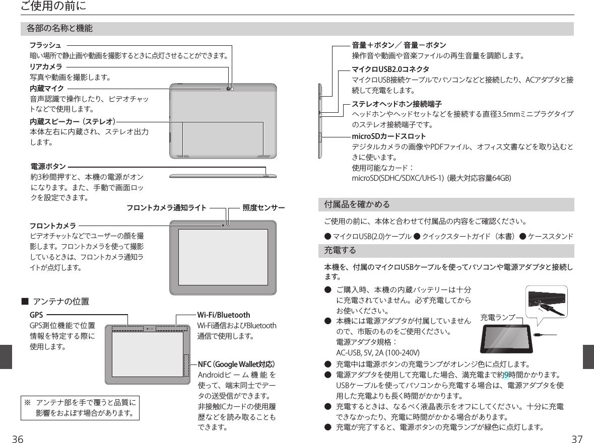 3736ご使用の前に各部の名称と機能電源ボタン約3秒間押すと、本機の電源がオンになります。また、手動で画面ロックを設定できます。 リアカメラ  写真や動画を撮影します。フラッシュ 暗い場所で静止画や動画を撮影するときに点灯させることができます。内蔵マイク 音声認識で操作したり、ビデオチャットなどで使用します。内蔵スピーカー （ステレオ）本体左右に内蔵され、ステレオ出力します。Wi-Fi/BluetoothWi-Fi通信およびBluetooth通信で使用します。GPSGPS測位機能で位置情報を特定する際に使用します。付属品を確かめるご使用の前に、本体と合わせて付属品の内容をご確認ください。● マイクロUSB(2.0)ケーブル ● クイックスタートガイド（本書）● ケーススタンド※  アンテナ部を手で覆うと品質に影響をおよぼす場合があります。■  アンテナの位置音量＋ボタン／ 音量−ボタン 操作音や動画や音楽ファイルの再生音量を調節します。microSDカードスロットデジタルカメラの画像やPDFファイル、オフィス文書などを取り込むときに使います。使用可能なカード：microSD(SDHC/SDXC/UHS-1)  (最大対応容量64GB)マイクロUSB2.0コネクタマイクロUSB接続ケーブルでパソコンなどと接続したり、ACアダプタと接続して充電をします。フロントカメラ ビデオチャットなどでユーザーの顔を撮影します。フロントカメラを使って撮影して いるとき は 、フ ロントカメラ 通 知ライトが 点 灯 します。フロントカメラ通知ライト 照度センサーステレオヘッドホン接続端子 ヘッドホンやヘッドセットなどを接続する直径3.5mmミニプラグタイプのステレオ接続端子です。NFC（Google Wallet対応）Androidビ ー ム 機 能 を使って、端末同士でデータの送受信ができます。非接触ICカードの使用履歴などを読み取ることもできます。充電する本機を、付属のマイクロUSBケーブルを使ってパソコンや電源アダプタと接続します。●  充電中は電源ボタンの充電ランプがオレンジ色に点灯します。●  電源アダプタを使用して充電した場合、満充電まで約9時間かかります。 USBケーブルを使ってパソコンから充電する場合は、電源アダプタを使用した充電よりも長く時間がかかります。●  充電するときは、なるべく液晶表示をオフにしてください。十分に充電できなかったり、充電に時間がかかる場合があります。●  充電が完了すると、電源ボタンの充電ランプが緑色に点灯します。 ●  ご購入時、本機の内蔵バッテリーは十分に充電されていません。必ず充電してからお使いください。●  本機には電源アダプタが付属していませんので、市販のものをご使用ください。 電源アダプタ規格： AC-USB, 5V, 2A (100-240V)充電ランプ