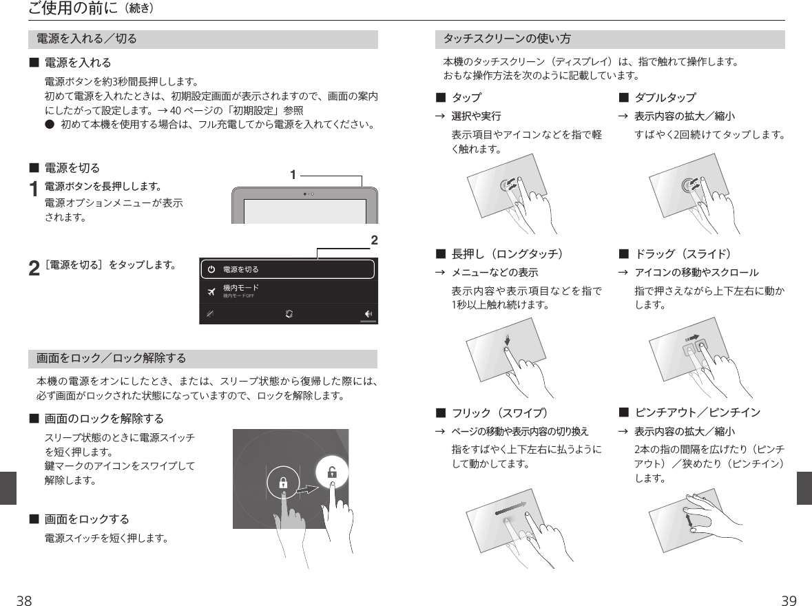 3938電源を入れる／切る12■  電源を入れる■  電源を切る電源ボタンを長押しします。電源オプションメニューが表示されます。［電源を切る］をタップします。電源ボタンを約3秒間長押しします。初めて電源を入れたときは、初期設定画面が表示されますので、画面の案内にしたがって設定します。→ 40 ページの「初期設定」参照●  初めて本機を使用する場合は、フル充電してから電源を入れてください。画面をロック／ロック解除する■  画面をロックする■  画面のロックを解除する本機の電源をオンにしたとき、または、スリープ状態から復帰した際には、必ず画面がロックされた状態になっていますので、ロックを解除します。電源スイッチを短く押します。スリープ状態 のときに電源スイッチを短く押します。󳘵マークのアイコンをスワイプして解除します。ご使用の前に（続き）  タッチスクリーンの使い方本機のタッチスクリーン（ディスプレイ）は、指で触れて操作します。おもな操作方法を次のように記載しています。■  タップ ■  ダブルタップ■  長押し（ロングタッチ）■  フリック（スワイプ）■  ドラッグ（スライド）■  ピンチアウト／ピンチイン表示項目やアイコンなどを指で軽く触れます。→  表示内容の拡大／縮小表示内容や表示項目などを指で1秒以上触れ続けます。指で押さえながら上下左右に動かします。2本の指の間隔を広げたり（ピンチアウト）／狭めたり（ピンチイン）します。指をすばやく上下左右に払うようにして動かしてます。→  選択や実行すばやく2回続けてタップします。→  メニューなどの表示→ ページの移動や表示内容の切り換え→  表示内容の拡大／縮小→  アイコンの移動やスクロール21