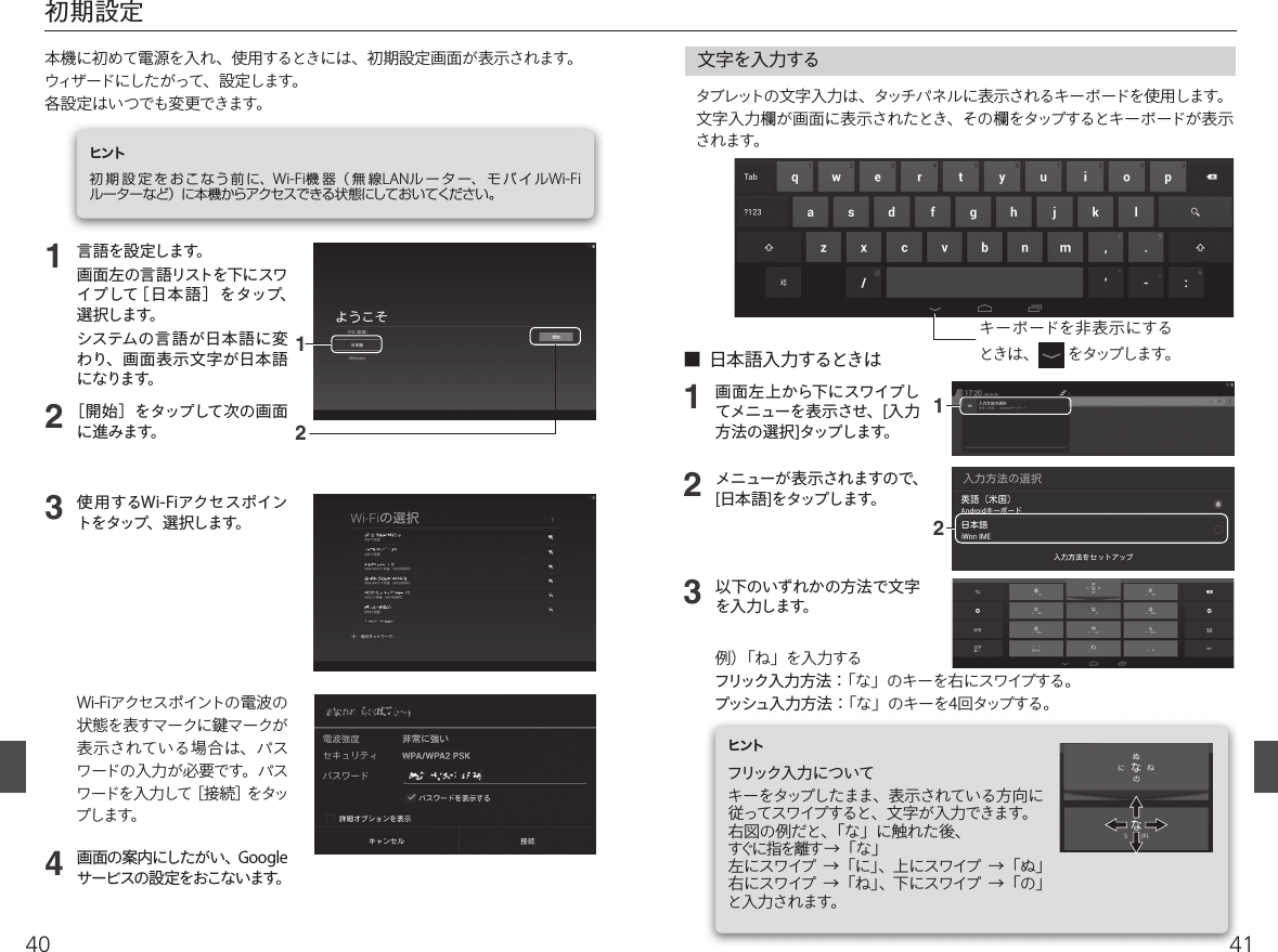 4140123■  日本語入力するときは文字を入力するタブレットの文字入力は、タッチパネルに表示されるキーボードを使用します。文字入力欄が画面に表示されたとき、その欄をタップするとキーボードが表示されます。画面左上から下にスワイプしてメニューを表示させ、[入力方法の選択]タップします。メニューが表示されますので、[日本語]をタップします。以下のいずれかの方法で文字を入力します。例）「ね」を入力するフリック入力方法：「な」のキーを右にスワイプする。プッシュ入力方法：「な」のキーを4回タップする。 初期設定本機に初めて電源を入れ、使用するときには、初期設定画面が表示されます。ウィザードにしたがって、設定します。各設定はいつでも変更できます。ヒント初 期 設 定 を お こ なう前 に、Wi-Fi機器（無線LANル ー タ ー、 モ バ イ ルWi-Fiルーターなど）に本機からアクセスできる状態にしておいてください。1234言語を設定します。画面左の言語リストを下にスワイプして［ 日本 語 ］をタップ、選択します。システムの言 語 が日本 語 に変わり、画面表 示文字が日本語になります。［開始］をタップして次の画面に進みます。使用するWi-Fiアクセスポイントをタップ、選択します。画面の案内にしたがい、Googleサービスの設定をおこないます。Wi-Fiアクセスポイントの電波の状態を表すマークに󳘵マークが表示されている場合は、パスワードの入力が必要です。パスワードを入力して［接続］をタップします。 キーボードを非表示にするときは、  をタップします。フリック入力についてキーをタップしたまま、表示されている方向に従ってスワイプすると、文字が入力できます。右図の例だと、「な」に触れた後、すぐに 指 を離 す   → 「 な 」左にスワイプ  →「に」、上にスワイプ  →「ぬ」右にスワイプ  →「ね」、下にスワイプ  →「の」と入力されます。ヒント1122