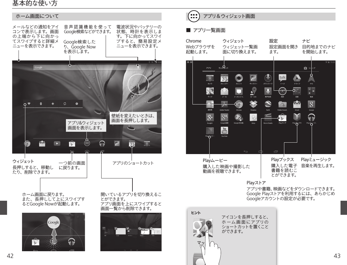 4342基本的な使い方  ホーム画面について アプリ＆ウィジェット画面ホーム画面に戻ります。また、長押しして上にスワイプするとGoogle Nowが起動します。一つ前の画面に戻ります。 アプリのショートカット電波状況やバッテリーの状態、時計を表示します。下 に向 かってスワイプすると、簡易設定メニューを表示できます。Google検索したり、Google Nowを表示します。音声認識機能を使ってGoogle検索などができます。メールなどの通知をアイコンで表示します。画面の上端から下に向かってスワイプすると詳細メニューを表示できます。開いているアプリを切り換えることができます。アプリ画面を上にスワイプすると画面一覧から削除できます。設定設定画面を開きます。ナビ目的地までのナビを開始します。ChromeWebブラウザを起動します。ウィジェットウィジェット一 覧 画面に切り換えます。Playストアアプリや書籍、映画などをダウンロードできます。Google Playストアを利用するには、あらかじめGoogleアカウントの設定が必要です。Playムービー購入した映画や撮影した動画を視聴できます。Playミュージック音楽を再生します。Playブックス購入した電子書籍を読むことができます。アイコンを長押しすると、ホーム画面にアプリのショートカットを置くことができます。■  アプリ一覧画面ヒントウィジェット長押しすると、移動したり、削除できます。壁紙を変えたいときは、画面を長押しします。アプリ&amp;ウィジェット画面を表示します。