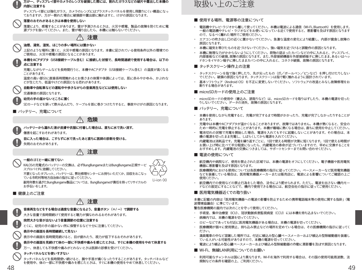 4948  油煙、湯気、湿気、ほこりの多い場所には置かない上記のような場所に置くと、火災や感電の原因となります。本書に記されている使用条件以外の環境でのご使用は、火災や感電の原因となることがあります。  本機をACアダプタ（USB接続ケーブル含む）に接続した状態で、長時間連続で使用する場合は、以下の点に注意する充電しながらゲームなどを長時間行うと、本機やACアダプタ（USB接続ケーブル含む）の温度が高くなることがあります。温度の高い部分に直接長時間触れるとお客さまの体質や体調によっては、肌に赤みやかゆみ、かぶれなどが生じたり、低温やけどの原因となる恐れがあります。  自動車や自転車などの運転中や歩きながらの音楽再生などには使用しない交通事故の原因となります。  幼児の手の届かないところに置くSDカードなどを誤って飲み込んだり、ケーブルを首に巻きつけたりすると、事故やけがの原因となります。■  バッテリー、充電について■  健康上のご注意  バッテリーから漏れた液が皮膚や衣服に付着した場合は、直ちに水で洗い流す。傷害を起こすおそれがあります。  目に入った場合は、こすらずに水で洗ったあと直ちに医師の診断を受ける。失明のおそれがあります。  一般のゴミと一緒に捨てないKALOSの充電式のバッテリーの交換は、必ずBungBungameまたはBungBungame正規サービスプロバイダに依 頼してください。不要となったタブレット、バッテリーは、弊社修理センターにお持ちいただくか、回収をおこなっている市町村等地方自治体の指示に従ってください｡耐用年数を過ぎたBungBungame製品については、BungBungameが責任を持ってリサイクルのお手伝いをします。 音楽再生などをする場合は適度な音量になるよう、音量ボタン（＋/ ー）で調節する大きな音量で長時間続けて使用すると聴力が損なわれるおそれがあります。  突然大きな音が出ないよう音量調節の位置に注意するとくに、幼児の手の届かない所に保管するなど十分に注意してください。  表示中の画面を長時間継続して見ない表示中の画面を長時間見続けると、目が疲れたり、視力が低下するおそれがあります。  表示中の画面を見続けて体の一部に不快感や痛みを感じたときは、すぐに本機の使用をやめて休息する万一、休息しても不快感や痛みがとれないときは医師の診察を受けてください。  タッチパネルなどを使いすぎないタッチ パ ネ ル などを 長 時 間 使 い 続 けると、 腕 や 手 首 が 痛くな ったりすることが あります。 タッチ パ ネ ル な どを使用中、体の一部に不快感や痛みを感じたときは、すぐに本機の使用をやめて休息してください。注意危険注意注意  万が一、ディスプレイ部やカメラのレンズを破損した際には、割れたガラスなどの破片や露出した本機の内部に注意するディスプレイ部 に は 強 化 ガラス、カメラの レンズにはプラスチックパネルを使 用し飛 散りにくい構 造 になっておりますが、万が一割れた場合に破損部や露出部に触れますと、けがの原因となります。  落雷のおそれがあるときは本機を使用しない落雷により、感電することがあります。雷が予測されるときは、火災や感電、製品の故障を防ぐために電源プラグを抜いてください。また、雷が鳴り出したら、本機には触らないでください。■  使用する場所、電源等の注意について・  電話機やテレビ・ラジオから離して使ってください。本機は電波による通信（Wi-Fi、Bluetooth）を使用します。一般の電話機やテレビ・ラジオなどをお使いになっている近くで使用すると、悪影響を及ぼす原因となりますので、なるべく離れた場所でご使用ください。・  エアコンの吹き出し口の近くに置かないでください。急激な温度の変化により結露し、内部が腐食し故障の原因となります。・  本機に磁気を帯びたものを近づけないでください。強い磁気を近づけると誤動作の原因となります。・  本機に無理な力がかからないようにしてください。荷物の詰まったカバンなどの中に入れると、ディスプレイ、内部基板などの破損、故障の原因となります。また、外部接続機器を外部接続端子に挿したまま、あるいはヘッドホンをイヤホン端子に挿したままカバンの中に入れると、コネクタ破損、故障の原因となります。■  タッチスクリーン操作上の注意・ タッチ スクリー ンを 指で 強く押したり、 先 が 尖 った もの （ 爪 ／ ボ ー ルペン ／ ピン など） を 押し 付 けたりし な いでください。破損の原因となります。タッチスクリーンは指で軽く触れるように設計されています。・  基本ソフトウェア（Android OS）を不正に変更しないでください。ソフトウェアの改造とみなし故障修理をお断りする場合があります。■  microSDカードの使用上のご注意・  microSDカードの使用中（書込み、読取りなど）は、microSDカードを取りはずしたり、本機の電源を切ったりしないでください。データの消失、故障の原因となります。■  バッテリー、充電について・  本機を使用しながら充電すると、充電が完了するまで時間がかかったり、充電が完了しなかったりすることがあります。・  充電中は本機やACアダプタが温かくなることがありますが、故障ではありません。本機が熱くなると、安全のため一時的に充電を停止することがあります。本機が極端に熱くなる場合は、直ちに使用を中止してください。・  電池切れの状態で充電を開始した場合、電源を入れてもすぐに起動しないことがあります。その場合は、本機の電源を切ったまま充電し、しばらくしてから電源を入れてください。・  内蔵電池は消耗品です。充電を繰り返すごとに、1回で使える時間が次第に短くなります。1回で使える時間がお買い上げ時に比べて半分程度になったら、内蔵電池の寿命が近づいていますので、早めに交換することをおすすめします。内蔵電池の交換につきましては、サポートセンターまでお問い合わせください。■  電波の使用について・  航空機内や病院など、使用を禁止された区域では、本機の電源をオフにしてください。電子機器や医用電気機器に悪影響を及ぼす原因となります。・  医療機関内における使用については各医療機関の指示に従ってください。ペースメーカーなど医用電気機器などを装着している場合は、医用電気機器メーカーまたは販売店に、電波による影響についてご確認の上ご使用ください。・  航空機内での使用などの禁止行為をした場合、法令により罰せられます。ただし、電波を出さない機内モードなどの設定にすることなどで、機内で使用できる場合には、航空会社の指示に従ってご使用ください。■  医用電気機器近くでの取り扱い本書に記載の内容は「医用電気機器への電波の影響を防止するための携帯電話端末等の使用に関する指針」（電波環境協議会）に準じています。警告医療機関の屋内では次のことを守って使用してください。･  手術室、集中治療室（ICU）、冠状動脈疾患監視病室（CCU）には本機を持ち込まないでください。･  病棟内では、本機の電源を切ってください。･  ロビーなどであっても付近に医用電気機器がある場合は、本機の電源を切ってください。･  医療機関が個々に使用禁止、持ち込み禁止などの場所を定めている場合は、その医療機関の指示に従ってください。・  満員電車の中など混雑した場所では、付近に植込み型心臓ペースメーカーおよび植込み型除細動器を装着している人がいる可能性がありますので、本機の電源を切ってください。・  電波により植込み型心臓ペースメーカーおよび植込み型除細動器の作動に悪影響を及ぼす原因となります。■  Wi-Fi、無線LAN利用についてのお願い・  利用可能なチャンネルは国により異なります。Wi-Fiを海外で利用する場合は、その国の使用可能周波数、法規制などの条件を確認の上、ご利用ください。取扱い上のご注意Li-ion 00