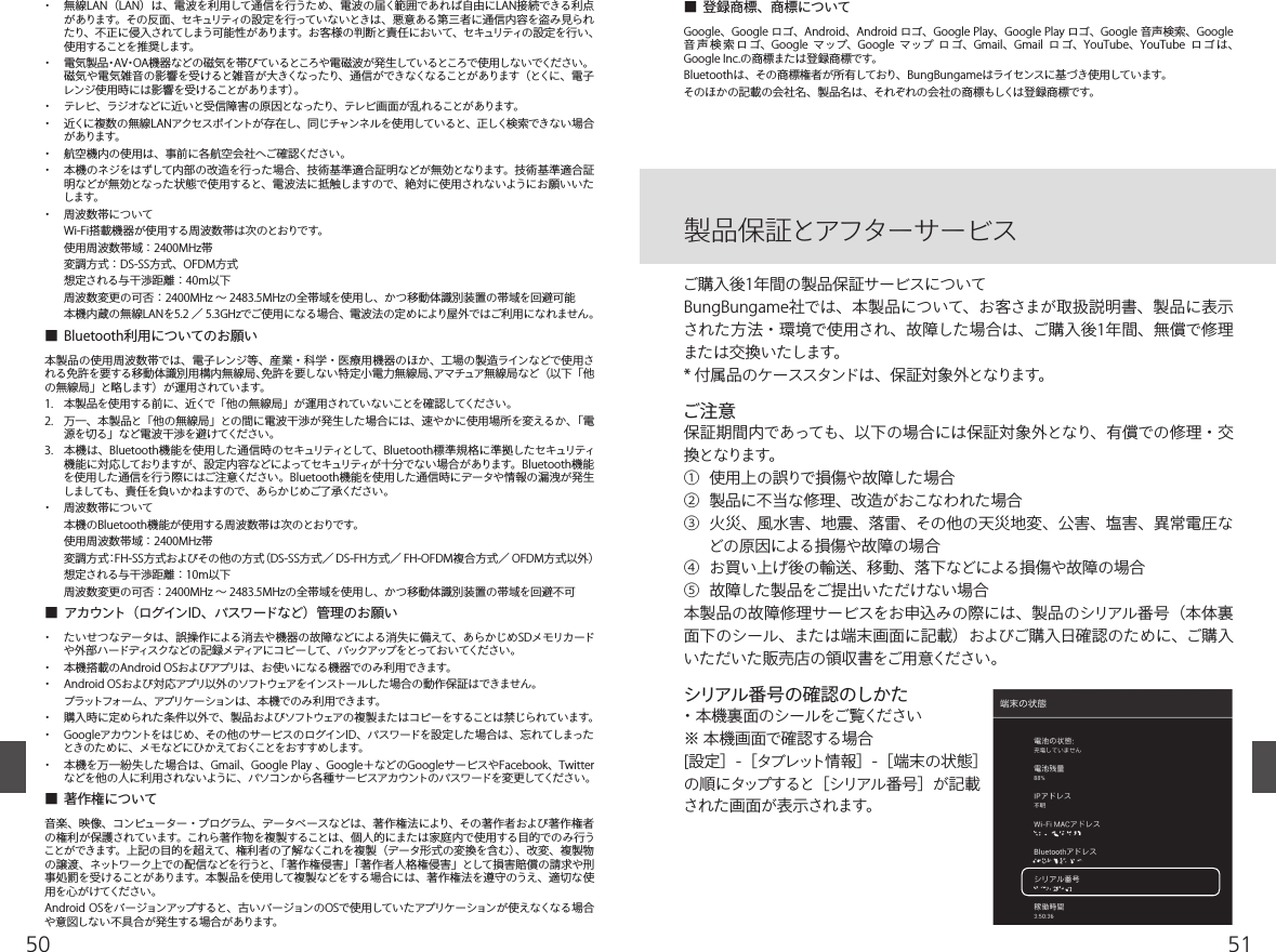 5150・  無線LAN（LAN）は、電波を利用して通信を行うため、電波の届く範囲であれば自由にLAN接続できる利点があります。その反面、セキュリティの設定を行っていないときは、悪意ある第三者に通信内容を盗み見られたり、不正に侵入されてしまう可能性があります。お客様の判断と責任において、セキュリティの設定を行い、使用することを推奨します。・  電気製品・AV・OA機器などの磁気を帯びているところや電磁波が発生しているところで使用しないでください。 磁気や電気雑音の影響を受けると雑音が大きくなったり、通信ができなくなることがあります（とくに、電子レンジ使用時には影響を受けることがあります）。 ・  テレビ、ラジオなどに近いと受信障害の原因となったり、テレビ画面が乱れることがあります。 ・  近くに複数の無線LANアクセスポイントが存在し、同じチャンネルを使用していると、正しく検索できない場合があります。・  航空機内の使用は、事前に各航空会社へご確認ください。・  本機のネジをはずして内部の改造を行った場合、技術基準適合証明などが無効となります。技術基準適合証明などが無効となった状態で使用すると、電波法に抵触しますので、絶対に使用されないようにお願いいたします。・  周波数帯について  Wi-Fi搭載機器が使用する周波数帯は次のとおりです。  使用周波数帯域：2400MHz帯  変調方式：DS-SS方式、OFDM方式  想定される与干渉距離：40m以下  周波数変更の可否：2400MHz ∼ 2483.5MHzの全帯域を使用し、かつ移動体識別装置の帯域を回避可能  本機内蔵の無線LANを5.2 ／ 5.3GHzでご使用になる場合、電波法の定めにより屋外ではご利用になれません。■  Bluetooth利用についてのお願い本製品の使用周波数帯では、電子レンジ等、産業・科学・医療用機器のほか、工場の製造ラインなどで使用される免許を要する移動体識別用構内無線局、免許を要しない特定小電力無線局、アマチュア無線局など（以下「他の無線局」と略します）が運用されています。1.  本製品を使用する前に、近くで「他の無線局」が運用されていないことを確認してください。2.  万一、本製品と「他の無線局」との間に電波干渉が発生した場合には、速やかに使用場所を変えるか、「電源を切る」など電波干渉を避けてください。3.  本機は、Bluetooth機能を使用した通信時のセキュリティとして、Bluetooth標準規格に準拠したセキュリティ機能に対応しておりますが、設定内容などによってセキュリティが十分でない場合があります。Bluetooth機能を使用した通信を行う際にはご注意ください。Bluetooth機能を使用した通信時にデータや情報の漏洩が発生しましても、責任を負いかねますので、あらかじめご了承ください。・  周波数帯について  本機のBluetooth機能が使用する周波数帯は次のとおりです。  使用周波数帯域：2400MHz帯  変調方式：FH-SS方式およびその他の方式（DS-SS方式／ DS-FH方式／ FH-OFDM複合方式／ OFDM方式以外）  想定される与干渉距離：10m以下  周波数変更の可否：2400MHz ∼ 2483.5MHzの全帯域を使用し、かつ移動体識別装置の帯域を回避不可■  アカウント（ログインID、パスワードなど）管理のお願い・  たいせつなデータは、誤操作による消去や機器の故障などによる消失に備えて、あらかじめSDメモリカードや外部ハードディスクなどの記録メディアにコピーして、バックアップをとっておいてください。・  本機搭載のAndroid OSおよびアプリは、お使いになる機器でのみ利用できます。・  Android OSおよび対応アプリ以外のソフトウェアをインストールした場合の動作保証はできません。   プラットフォーム、アプリケーションは、本機でのみ利用できます。 ・  購入時に定められた条件以外で、製品およびソフトウェアの複製またはコピーをすることは禁じられています。・  Googleアカウントをはじめ、その他のサービスのログインID、パスワードを設定した場合は、忘れてしまったときのために、メモなどにひかえておくことをおすすめします。・  本機を万一紛失した場合は、Gmail、Google Play 、Google＋などのGoogleサービスやFacebook、Twitterなどを他の人に利用されないように、パソコンから各種サービスアカウントのパスワードを変更してください。■  著作権について音楽、映像、コンピューター・プログラム、データベースなどは、著作権法により、その著作者および著作権者の権利が保護されています。これら著作物を複製することは、個人的にまたは家庭内で使用する目的でのみ行うことができます。上記の目的を超えて、権利者の了解なくこれを複製（データ形式の変換を含む）、改変、複製物の譲渡、ネットワーク上での配信などを行うと、「著作権侵害」「著作者人格権侵害」として損害賠償の請求や刑事処罰を受けることがあります。本製品を使用して複製などをする場合には、著作権法を遵守のうえ、適切な使用を心がけてください。Android OSをバージョンアップすると、古いバージョンのOSで使用していたアプリケーションが使えなくなる場合や意図しない不具合が発生する場合があります。■  登録商標、商標についてGoogle、Google ロゴ、Android、Android ロゴ、Google Play、Google Play ロゴ、Google 音声検索、Google 音 声 検 索 ロ ゴ、Google  マップ、Google  マップ  ロゴ、Gmail、Gmail  ロ ゴ、YouTube、YouTube  ロゴ は、Google Inc.の商標または登録商標です。Bluetoothは、その商標権者が所有しており、BungBungameはライセンスに基づき使用しています。そのほかの記載の会社名、製品名は、それぞれの会社の商標もしくは登録商標です。製品保証とアフターサービスご購入後1年間の製品保証サービスについてBungBungame社では、本製品について、お客さまが取扱説明書、製品に表示された方法・環境で使用され、故障した場合は、ご購入後1年間、無償で修理または交換いたします。* 付属品のケーススタンドは、保証対象外となります。ご注意保証期間内であっても、以下の場合には保証対象外となり、有償での修理・交換となります。①  使用上の誤りで損傷や故障した場合②  製品に不当な修理、改造がおこなわれた場合③  火災、風水害、地震、落雷、その他の天災地変、公害、塩害、異常電圧などの原因による損傷や故障の場合④  お買い上げ後の輸送、移動、落下などによる損傷や故障の場合⑤  故障した製品をご提出いただけない場合本製品の故障修理サービスをお申込みの際には、製品のシリアル番号（本体裏面下のシール、または端末画面に記載）およびご購入日確認のために、ご購入いただいた販売店の領収書をご用意ください。シリアル番号の確認のしかた・本機裏面のシールをご覧ください※ 本機画面で確認する場合[設定］-［タブレット情報］-［端末の状態］の順にタップすると［シリアル番号］が記載された画面が表示されます。